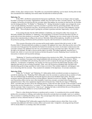 utilities of time, place and possession. The public was concerned that marketing cost too much, but they did not take 
into consideration how marketing innovations made the industrial revolution possible. 
Marketing To: 
In the 1960’s distribution and production had grown significantly. There was no longer a lack of supply, 
but rather a shortage of customers. Organizations realized they now had to be more customer oriented. The concept 
of making the business do what best fits the customer, rather than making the customer do what best fits the business 
was the turning point from “To Market” to “Marketing To”. Getting the product to market was no longer the issue; 
it was actually marketing the product to get the consumers to purchase them by generating demand. The decision 
making on products, the channels used, price, advertising and location were all now part of the marketing concept 
(Lusch, 2007). These all played a part in getting the customer to purchase and more import antly, to be satisfied. 
It was during this time that the AMA definition of marketing was changed to reflect this concept. E.J. 
McCarthy modified this definition to “marketing is the performance of business activities that direct the flow of 
goods and services from producer to consumer” (Lusch, 2007). Marketing was now viewed as part of the entire 
process from manufacturing to selling to the end user. McCarthy believed that marketing should be involved with 
the production, pricing, distribution and the promotion of goods, with the intention to satisfy the customer. 
This concept of focusing on the customer and be purely market oriented often did not work. In 1962 
President John F. Kennedy delivered an address to congress. He explained how more often than not the views of the 
consumer were being ignored. He asked that the Federal Government have more involvement to help increase the 
consumer’s interest. He explained how this was to be initiated by giving consumers four rights: The right to safety, 
the right to be informed, the right to choose and the right to be heard. This helped marketing transform into a 
broader role, which is to serve not only businesses but also the goals of society. Marketing doesn’t end after the 
transaction; it extends well beyond the exchange. 
“Marketing To” lasted several decades but began to lose traction in the 1990’s. The reason behind this was 
due to market saturation. Consumers were being bombarded with advertising and saw this as intrusive. When 
customers are overwhelmed with advertising, they tend to avoid it or ignore the message a ll together, making it 
ineffective. An alternative of marketing was needed, one that can account for the relationships that play such an 
important part and yet was not being recognized. Firms were still focused on a dominant logic that dealt with 
manufacturing goods in large quantities in order to keep costs down. They realized employees and managers were 
never interacting with the customer. They needed to be reminded of the importance of customer satisfaction. 
Marketing With: 
Unlike the “To Market” and “Marketing To” philosophies which considered customers as exogenous or 
outside the marketing role, “Marketing With” philosophy views the customer as a partner in the co -creation of value. 
The new dominant logic for marketing has become known as the service-dominant logic (S-D). This logic 
recognizes operand and operant resources as being different. Operand resources are tangible. Operant resources are 
ones that produce effects and are most often intangible. In previous concepts, customers where though t of as 
operand resources. They were segmented, targeted, and convinced to buy. Under the new logic of “Marketing 
With”, customers play an active role in the exchange process. Under this new idea, the role of the customer is crucial 
because they are now thought of as a “co-creator” of value. Marketing is now thought of as a process of interacting 
with the customer. Value is perceived as “value in use”, meaning the value is derived from the use of the product or 
service rather than just the product or service itself (Lusch, 2007). 
There is a clear distinction between co-producer and co-creator. A co-producer involves actually helping 
produce the core product or offering, and studies have shown the customer does not normally want to co - produce. 
The co-creation is something that always occurs. This concept argues that value can only be created by the use of the 
product or service, otherwise known as “value in use”. 
The “Marketing With” philosophy suggests that this is an adaptive process where firms focus on the 
customer and collaborate with them to create, deliver and sustain value. Competitive advantage moving forward 
will be closely linked to co-creating value with customers. 
 