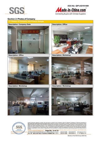 SGS No: QIP-ASI161499
Page No.: 14 of 16
Section 2: Photos of Company
2.1 Photos of Company and Product Sample
Description: Company Gate Description: Office
Description: Office Description: Workshop
Description: Workshop Description: Workshop
Made-in-China.com Made-in-China.com
Made-in-China.com Made-in-China.com
Made-in-China.com Made-in-China.com
 