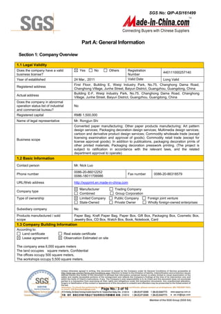 SGS No: QIP-ASI161499
Page No.: 3 of 16
Part A: General Information
Section 1: Company Overview
1.1 Legal Validity
Does the company have a valid
business license?
Yes No Others Registration
Number
440111000257140
Year of established 24 Mar., 2011 Valid Date Long Valid
Registered address
First Floor, Building E, Weiqi Industry Park, No.75, Changhong Dama Road,
Changhong Village, Junhe Street, Baiyun District, Guangzhou, Guangdong, China
Actual address
Building E-F, Weiqi Industry Park, No.75, Changhong Dama Road, Changhong
Village, Junhe Street, Baiyun District, Guangzhou, Guangdong, China
Does the company in abnormal
operation status list of industrial
and commercial bureau?
No
Registered capital RMB 1,500,000
Name of legal representative Mr. Rongjun Shi
Business scope
Converted paper manufacturing; Other paper products manufacturing; Art pattern
design services; Packaging decoration design services; Multimedia design services;
cartoon and derivative product design services; Commodity wholesale trade (except
licensing examination and approval of goods); Commodity retail trade (except for
license approval goods); In addition to publications, packaging decoration prints of
other printed materials; Packaging decoration presswork printing. (The project is
subject to ratification in accordance with the relevant laws, and the related
department approval to operate)
1.2 Basic Information
Contact person Mr. Nick Luo
Phone number
0086-20-86012252
0086-18011706986
Fax number 0086-20-86318579
URL/Web address http://xyyprint.en.made-in-china.com
Company type
Manufacturer Trading Company
Combined Group Corporation
Type of ownership Limited Company Public Company Foreign joint venture
State-Owned Private Owner Wholly foreign-owned enterprises
Subsidiary company No
Products manufactured / sold
scope
Paper Bag, Kraft Paper Bag, Paper Box, Gift Box, Packaging Box, Cosmetic Box,
Jewelry Box, CD Box, Watch Box, Book, Notebook, Card
1.3 Company Building Information
According to:
Land certificate Real estate certificate
Lease agreement Observation Estimated on site
The company area 6,000 square meters
The land occupies square meters. Confidential
The offices occupy 500 square meters.
The workshops occupy 5,500 square meters.
 