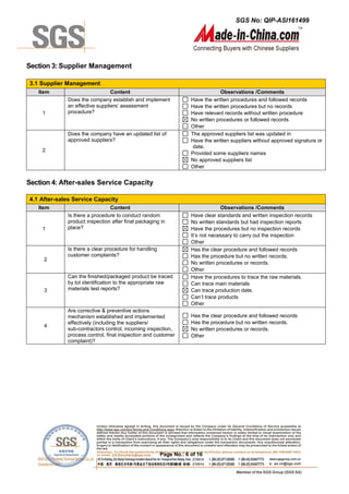 SGS No: QIP-ASI161499
Page No.: 6 of 16
Section 3: Supplier Management
3.1 Supplier Management
Item Content Observations /Comments
1
Does the company establish and implement
an effective suppliers’ assessment
procedure?
Have the written procedures and followed records
Have the written procedures but no records
Have relevant records without written procedure
No written procedures or followed records
Other
2
Does the company have an updated list of
approved suppliers?
The approved suppliers list was updated in
Have the written suppliers without approved signature or
date.
Provided some suppliers names
No approved suppliers list
Other
Section 4: After-sales Service Capacity
4.1 After-sales Service Capacity
Item Content Observations /Comments
1
Is there a procedure to conduct random
product inspection after final packaging in
place?
Have clear standards and written inspection records
No written standards but had inspection reports
Have the procedures but no inspection records
It’s not necessary to carry out the inspection
Other
2
Is there a clear procedure for handling
customer complaints?
Has the clear procedure and followed records
Has the procedure but no written records.
No written procedures or records.
Other
3
Can the finished/packaged product be traced
by lot identification to the appropriate raw
materials test reports?
Have the procedures to trace the raw materials.
Can trace main materials
Can trace production date.
Can’t trace products
Other
4
Are corrective & preventive actions
mechanism established and implemented
effectively (including the suppliers/
sub-contractors control, incoming inspection,
process control, final inspection and customer
complaint)?
Has the clear procedure and followed records
Has the procedure but no written records.
No written procedures or records.
Other
 