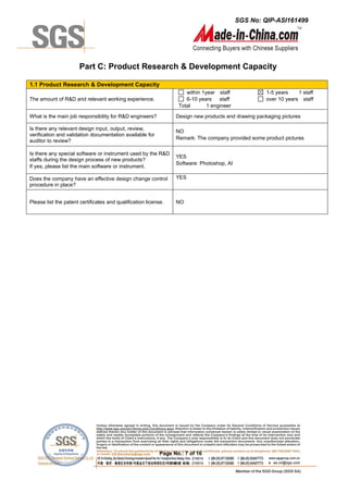 SGS No: QIP-ASI161499
Page No.: 7 of 16
Part C: Product Research & Development Capacity
1.1 Product Research & Development Capacity
The amount of R&D and relevant working experience.
within 1year staff
6-10 years staff
Total 1 engineer
1-5 years 1 staff
over 10 years staff
What is the main job responsibility for R&D engineers? Design new products and drawing packaging pictures
Is there any relevant design input, output, review,
verification and validation documentation available for
auditor to review?
NO
Remark: The company provided some product pictures
Is there any special software or instrument used by the R&D
staffs during the design process of new products?
If yes, please list the main software or instrument.
YES
Software: Photoshop, AI
Does the company have an effective design change control
procedure in place?
YES
Please list the patent certificates and qualification license. NO
 