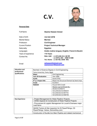 Page 1 of 17 
 
C.V. 
Personal Data
Full Name Osama Hassan Anwar
Date of birth 14/10/1978
Marital Status Married
Profession Civil Engineer
Current Position Project Technical Manager
Nationality Egyptian
Languages Arabic (native tongue), English, French & Deutch
Years of experience +14 Years
Contact No. Mob. UAE : (+971)50-311 28 53
: (+971) 55 – 450 9 430
Tel. Home : (+20 40) 2550 901
Email oshassan@hotmail.com
osamanwar78@gmail.com
Education and 
professional 
qualifications 
Bachelor of Science Degree in Civil Engineering
Tanta University, Tanta, Egypt 
Major  Civil Engineering 
Year Of Graduation  Year 2000 
Grade  Good (72%) 
4th
 yr. Project title     Repair the Structural Element by Steel strips
Grade                        Excellent 
NEBOSH  Passed With Credit 
Master Log Certificate No. : 
00182214/490371 
IGC1/00182214/486659 
IGC2/00182214/487701 
IGC3/00182214/488798  
Key Experience  - Project Management for Water Pipeline’ Projects.
- OHSE Aspects for Construction of Water Pipeline Projects
- Procurement & Logistic Management for Local & Oversees major
Lead items
QA/QC Factory & Site inspection for DI Pipes/Fittings, CS
Pipes/Fittings, Valves, Dismantling Joint
Construction of Ductile Iron Main Pipeline and related mechanical
 