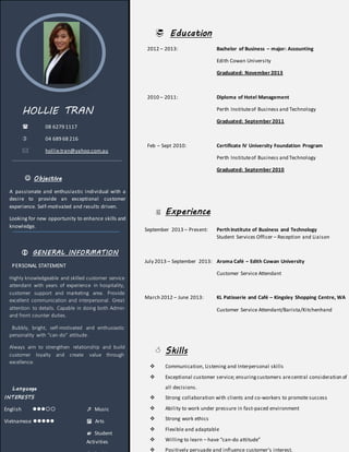 HOLLIE TRAN
 08 6279 1117
 04 689 68 216
 hollie.tran@yahoo.com.au
 Objective
A passionate and enthusiastic individual with a
desire to provide an exceptional customer
experience. Self-motivated and results driven.
Looking for new opportunity to enhance skills and
knowledge.
 GENERAL INFORMATION
PERSONAL STATEMENT
Highly knowledgeable and skilled customer service
attendant with years of experience in hospitality,
customer support and marketing area. Provide
excellent communication and interpersonal. Great
attention to details. Capable in doing both Admin
and front counter duties.
Bubbly, bright, self-motivated and enthusiastic
personality with “can-do” attitude.
Always aim to strengthen relationship and build
customer loyalty and create value through
excellence.
Language
INTERESTS
English   Music
Vietnamese   Arts
 Student
Activities
 Education
2012 – 2013: Bachelor of Business – major: Accounting
Edith Cowan University
Graduated: November 2013
2010 – 2011: Diploma of Hotel Management
Perth Instituteof Business and Technology
Graduated: September 2011
Feb – Sept 2010: Certificate IV University Foundation Program
Perth Instituteof Business and Technology
Graduated: September 2010
 Experience
September 2013 – Present: Perth Institute of Business and Technology
Student Services Officer – Reception and Liaison
July 2013 – September 2013: Aroma Café – Edith Cowan University
Customer Service Attendant
March 2012 – June 2013: KL Patisserie and Café – Kingsley Shopping Centre, WA
Customer Service Attendant/Barista/Kitchenhand
 Skills
 Communication, Listening and Interpersonal skills
 Exceptional customer service; ensuringcustomers arecentral consideration of
all decisions.
 Strong collaboration with clients and co-workers to promote success
 Ability to work under pressure in fast-paced environment
 Strong work ethics
 Flexible and adaptable
 Willing to learn – have “can-do attitude”
 Positively persuade and influence customer’s interest.
 