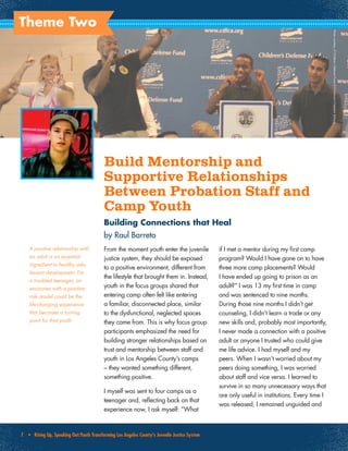 7 • Rising Up, Speaking Out:Youth Transforming Los Angeles County’s Juvenile Justice System
Theme Two
Build Mentorship and
Supportive Relationships
Between Probation Staff and
Camp Youth
Building Connections that Heal
by Raul Barreto
From the moment youth enter the juvenile
justice system, they should be exposed
to a positive environment, different from
the lifestyle that brought them in. Instead,
youth in the focus groups shared that
entering camp often felt like entering
a familiar, disconnected place, similar
to the dysfunctional, neglected spaces
they came from. This is why focus group
participants emphasized the need for
building stronger relationships based on
trust and mentorship between staff and
youth in Los Angeles County’s camps
– they wanted something different,
something positive.
I myself was sent to four camps as a
teenager and, reflecting back on that
experience now, I ask myself: “What
if I met a mentor during my first camp
program? Would I have gone on to have
three more camp placements? Would
I have ended up going to prison as an
adult?” I was 13 my first time in camp
and was sentenced to nine months.
During those nine months I didn’t get
counseling, I didn’t learn a trade or any
new skills and, probably most importantly,
I never made a connection with a positive
adult or anyone I trusted who could give
me life advice. I had myself and my
peers. When I wasn’t worried about my
peers doing something, I was worried
about staff and vice versa. I learned to
survive in so many unnecessary ways that
are only useful in institutions. Every time I
was released, I remained unguided and
PhotocourtesyofChildren’sDefenseFundofCalifornia’sFreedomSchools
A positive relationship with
an adult is an essential
ingredient to healthy ado-
lescent development. For
a troubled teenager, an
encounter with a positive
role model could be the
life-changing experience
that becomes a turning
point for that youth.
 