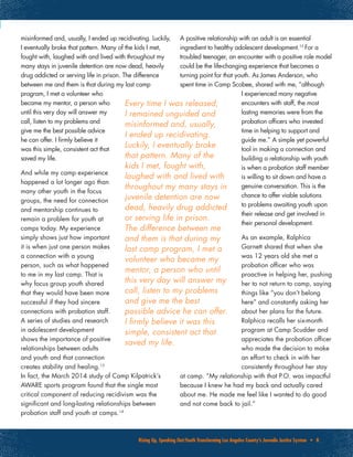 Rising Up, Speaking Out:Youth Transforming Los Angeles County’s Juvenile Justice System • 8
Every time I was released,
I remained unguided and
misinformed and, usually,
I ended up recidivating.
Luckily, I eventually broke
that pattern. Many of the
kids I met, fought with,
laughed with and lived with
throughout my many stays in
juvenile detention are now
dead, heavily drug addicted
or serving life in prison.
The difference between me
and them is that during my
last camp program, I met a
volunteer who became my
mentor, a person who until
this very day will answer my
call, listen to my problems
and give me the best
possible advice he can offer.
I firmly believe it was this
simple, consistent act that
saved my life.
misinformed and, usually, I ended up recidivating. Luckily,
I eventually broke that pattern. Many of the kids I met,
fought with, laughed with and lived with throughout my
many stays in juvenile detention are now dead, heavily
drug addicted or serving life in prison. The difference
between me and them is that during my last camp
program, I met a volunteer who
became my mentor, a person who
until this very day will answer my
call, listen to my problems and
give me the best possible advice
he can offer. I firmly believe it
was this simple, consistent act that
saved my life.
And while my camp experience
happened a lot longer ago than
many other youth in the focus
groups, the need for connection
and mentorship continues to
remain a problem for youth at
camps today. My experience
simply shows just how important
it is when just one person makes
a connection with a young
person, such as what happened
to me in my last camp. That is
why focus group youth shared
that they would have been more
successful if they had sincere
connections with probation staff.
A series of studies and research
in adolescent development
shows the importance of positive
relationships between adults
and youth and that connection
creates stability and healing.13
In fact, the March 2014 study of Camp Kilpatrick’s
AWARE sports program found that the single most
critical component of reducing recidivism was the
significant and long-lasting relationships between
probation staff and youth at camps.14
A positive relationship with an adult is an essential
ingredient to healthy adolescent development.15
For a
troubled teenager, an encounter with a positive role model
could be the life-changing experience that becomes a
turning point for that youth. As James Anderson, who
spent time in Camp Scobee, shared with me, “although
I experienced many negative
encounters with staff, the most
lasting memories were from the
probation officers who invested
time in helping to support and
guide me.” A simple yet powerful
tool in making a connection and
building a relationship with youth
is when a probation staff member
is willing to sit down and have a
genuine conversation. This is the
chance to offer viable solutions
to problems awaiting youth upon
their release and get involved in
their personal development.
As an example, Ralphica
Garnett shared that when she
was 12 years old she met a
probation officer who was
proactive in helping her, pushing
her to not return to camp, saying
things like “you don’t belong
here” and constantly asking her
about her plans for the future.
Ralphica recalls her six-month
program at Camp Scudder and
appreciates the probation officer
who made the decision to make
an effort to check in with her
consistently throughout her stay
at camp. “My relationship with that P.O. was impactful
because I knew he had my back and actually cared
about me. He made me feel like I wanted to do good
and not come back to jail.”
 
