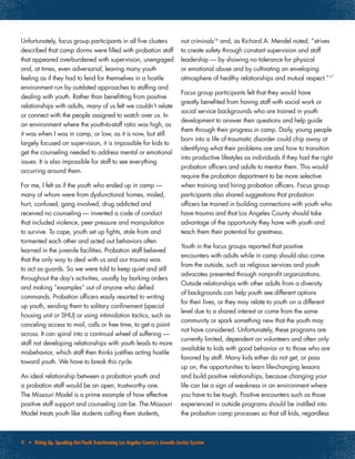 9 • Rising Up, Speaking Out:Youth Transforming Los Angeles County’s Juvenile Justice System
Unfortunately, focus group participants in all five clusters
described that camp dorms were filled with probation staff
that appeared overburdened with supervision, unengaged
and, at times, even adversarial, leaving many youth
feeling as if they had to fend for themselves in a hostile
environment run by outdated approaches to staffing and
dealing with youth. Rather than benefitting from positive
relationships with adults, many of us felt we couldn’t relate
or connect with the people assigned to watch over us. In
an environment where the youth-to-staff ratio was high, as
it was when I was in camp, or low, as it is now, but still
largely focused on supervision, it is impossible for kids to
get the counseling needed to address mental or emotional
issues. It is also impossible for staff to see everything
occurring around them.
For me, I felt as if the youth who ended up in camp —
many of whom were from dysfunctional homes, misled,
hurt, confused, gang involved, drug addicted and
received no counseling — invented a code of conduct
that included violence, peer pressure and manipulation
to survive. To cope, youth set up fights, stole from and
tormented each other and acted out behaviors often
learned in the juvenile facilities. Probation staff believed
that the only way to deal with us and our trauma was
to act as guards. So we were told to keep quiet and still
throughout the day’s activities, usually by barking orders
and making “examples” out of anyone who defied
commands. Probation officers easily resorted to writing
up youth, sending them to solitary confinement (special
housing unit or SHU) or using intimidation tactics, such as
canceling access to mail, calls or free time, to get a point
across. It can spiral into a continual wheel of suffering —
staff not developing relationships with youth leads to more
misbehavior, which staff then thinks justifies acting hostile
toward youth. We have to break this cycle.
An ideal relationship between a probation youth and
a probation staff would be an open, trustworthy one.
The Missouri Model is a prime example of how effective
positive staff support and counseling can be. The Missouri
Model treats youth like students calling them students,
not criminals16
and, as Richard A. Mendel noted, “strives
to create safety through constant supervision and staff
leadership — by showing no tolerance for physical
or emotional abuse and by cultivating an enveloping
atmosphere of healthy relationships and mutual respect.”17
Focus group participants felt that they would have
greatly benefited from having staff with social work or
social service backgrounds who are trained in youth
development to answer their questions and help guide
them through their progress in camp. Daily, young people
born into a life of traumatic disorder could chip away at
identifying what their problems are and how to transition
into productive lifestyles as individuals if they had the right
probation officers and adults to mentor them. This would
require the probation department to be more selective
when training and hiring probation officers. Focus group
participants also shared suggestions that probation
officers be trained in building connections with youth who
have trauma and that Los Angeles County should take
advantage of the opportunity they have with youth and
teach them their potential for greatness.
Youth in the focus groups reported that positive
encounters with adults while in camp should also come
from the outside, such as religious services and youth
advocates presented through nonprofit organizations.
Outside relationships with other adults from a diversity
of backgrounds can help youth see different options
for their lives, or they may relate to youth on a different
level due to a shared interest or come from the same
community or spark something new that the youth may
not have considered. Unfortunately, these programs are
currently limited, dependent on volunteers and often only
available to kids with good behavior or to those who are
favored by staff. Many kids either do not get, or pass
up on, the opportunities to learn life-changing lessons
and build positive relationships, because changing your
life can be a sign of weakness in an environment where
you have to be tough. Positive encounters such as those
experienced in outside programs should be instilled into
the probation camp processes so that all kids, regardless
 