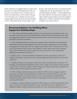 Rising Up, Speaking Out:Youth Transforming Los Angeles County’s Juvenile Justice System • 10
•	 Hire, invest in and retain probation staff who are not trained only as guards but rather who
also want to work with youth and rehabilitate them. These efforts have already begun but need
to be deepened; probation should reevaluate job descriptions and hiring practices to ensure the
best staff is recruited and retained.
•	 Train and provide technical assistance for probation staff on all levels in trauma-informed
approaches, positive youth development and other therapeutic approaches to communicating,
managing and working with youth. Los Angeles County should invest in trainings such as those
run by The National Child Traumatic Stress Network or other violence intervention programs
that prevent re-victimization and train staff in the role trauma plays in brain development,
adolescent development and behavior.18
•	 Build a mission, culture and operations centered on positive approaches to safety and
building relationships, moving away from correctional approaches that emphasize control and
supervision.
•	 Reevaluate things such as probation staff’s dress code to facilitate positive interactions. For
example, a law enforcement officer-like uniform creates another barrier between youth and staff
trying to form a connection. Regular civilian clothing would help youth feel less intimidated and
make it easier for them to approach probation staff.
•	 Foster activities, routines and spaces for probation staff and youth to engage in positive
ways (e.g., in Dauphin County, Pennsylvania, at the maximum security facility for youth who
have committed serious and violent crimes run by the nonprofit Alternative Rehabilitation
Communities (ARC), staff sit and eat with the young people at the dining table for all meals,
creating a family feel).19
•	 Establish a working schedule for probation staff that supports a small group treatment model
and is consistent with relationship building20
(e.g., reevaluate the 56-hour staffing shift and
determine whether a different schedule would allow for closer relationship building with youth).
Recommendations for Building More
Supportive Relationships
of their experiences or struggles, behavior or status, have
the chance to connect with somebody whom they can
look up to, trust and learn from in a positive way. In a
similar way, Daniel Bisuano met his mentor at the age
of 18. The mentor was a volunteer who came once a
week throughout his four-month stay at Camp Gonzales
in 2014. “She treated me like a human being,” said
Bisuano. “She would ask me how I was doing and what
I needed help with. She showed me that I was worth
something instead of worthless.” Daniel explained that
his mentor linked him with other positive people as well.
“She would bring guest speakers who were successful in
different traits or trades as examples of the possibilities
available to me in my own future.”
 