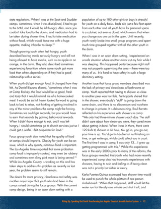 Rising Up, Speaking Out:Youth Transforming Los Angeles County’s Juvenile Justice System • 12
state regulations. When I was at the Scott and Scudder
camps, sometimes, when I was disciplined, I had to go
to the SHU, and I would be left hungry. Also, since you
couldn’t take food to the dorms, and medication had to
be taken during shower time, I had to take medication
without food, which would leave me with a huge
appetite, making it harder to sleep.22
Though growing youth often feel hungry, youth
described leaving meals seriously hungry and still not
being allowed to have snacks, such as an apple or an
orange, in the dorm. They also described sometimes
experiencing favoritism where some youth got more
food than others depending on if they had a good
relationship with a server.
When youth did get enough food, it changed how they
felt. As Daniel Bisuano shared, “sometimes when I was
at Camp Rockey, the food would be so good, fresh
and tasty that it would remind me of a home-cooked
meal. I would be so full I even looked forward to going
back to bed to relax, not thinking of getting involved in
any of the minor problems the camp might be having.
Sometimes we could get seconds, but you would have
to earn that seconds by gaining behavioral rewards.
When I didn’t have enough to eat, and I was left
hungry, I would sometimes go to church services just so I
could get a wafer. I felt desperate for food.”
Focus group youth also noted that the quality of food
at camps should improve. Obesity for youth can be an
issue, which is why quality, nutritious food is important.
The Los Angeles Times reported that some probation
camp food is improperly cooked, may even be rubbery
and sometimes even slimy pink meat is being served.23
While Los Angeles County is working on this and has
taken steps to address this problem as recently as last
year, the problem seems to still remain.
The desire for more privacy, cleanliness and safety was
another major topic that youth who had been in the
camps raised during the focus groups. With the current
camp design, being in an open dorm setting with a
population of up to 100 other girls or boys is stressful
for youth on a daily basis. Beds are just a few feet apart
from each other and all youth have for personal space
is a cabinet, not even a closet, which means that when
you change you are out in the open. Until recently,
youth rarely broke into small group programs and spent
much time grouped together with all the other youth in
the dorm.
When I was in an open dorm setting, I experienced an
unsafe situation where another minor cut my hair while I
was sleeping. This happened partly because night staff
was not properly supervising the area – there were too
many of us. It is hard to have safety in such a large
dormitory setting.
Another issue that focus group members described was
the lack of privacy and cleanliness of bathrooms at
camp. Youth reported that having to shower so close
to another peer was horrible. Participants shared that
in the shower, everybody’s “stuff” is going down the
same drain, and there is no elbowroom and nowhere
to change in private. It is dehumanizing. Raul Barreto
reflected on his experience with showers in camp:
“We only had three-minute showers each day. The staff
didn’t care about how clean you were, they cared more
about getting it done. When I was in there, there were
120 kids to shower in an hour. You go in, you go out,
your time is up. You’d get in trouble for not finishing on
time, or get write-ups, which could affect you in court.
The first time I was in camp, I was only 13... I grew up
getting programmed with this.” While this experience
was in the early 2000s prior to many of the reforms, the
focus groups revealed that youth who had more recently
experienced camp also had traumatic experiences with
showers, having to rush and feeling as if being clean
was not a priority but rather a luxury.
Karla Fuentes-Quiroz expressed how shower time would
be used to punish the whole platoon if one person
misbehaved: “When that happened, staff would let the
water run for literally one minute and shut it off, and
 
