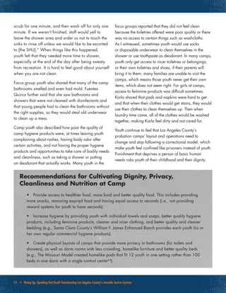 13 • Rising Up, Speaking Out:Youth Transforming Los Angeles County’s Juvenile Justice System
scrub for one minute, and then wash off for only one
minute. If we weren’t finished, staff would yell to
leave the shower area and order us not to touch the
sinks to rinse off unless we would like to be escorted
to [the SHU].” When things like this happened,
youth felt that they needed more time to shower,
especially at the end of the day after being sweaty
from recreation. It is hard to feel good about yourself
when you are not clean.
Focus group youth also shared that many of the camp
bathrooms smelled and even had mold. Fuentes-
Quiroz further said that she saw bathrooms and
showers that were not cleaned with disinfectants and
that young people had to clean the bathrooms without
the right supplies, so they would steal old underwear
to clean up a mess.
Camp youth also described how poor the quality of
camp hygiene products were, at times leaving youth
complaining about rashes, having body odor after
certain activities, and not having the proper hygiene
products and opportunities to take care of bodily needs
and cleanliness, such as taking a shower or putting
on deodorant that actually works. Many youth in the
focus groups reported that they did not feel clean
because the toiletries offered were poor quality or there
was no access to certain things such as washcloths.
As I witnessed, sometimes youth would use socks
or disposable underwear to clean themselves in the
shower or use toothpaste as deodorant. In many camps,
youth only get access to nicer toiletries or belongings,
or their own toiletries and shoes, if their parents will
bring it to them; many families are unable to visit the
camps, which means those youth never get their own
items, which does not seem right. For girls at camps,
access to feminine products was difficult sometimes.
Karla shared that pads and napkins were hard to get
and that when their clothes would get stains, they would
use their clothes to clean themselves up. Then when
laundry time came, all of the clothes would be washed
together, making Karla feel dirty and not cared for.
Youth continue to feel that Los Angeles County’s
probation camps’ layout and operations need to
change and stop following a correctional model, which
make youth feel confined like prisoners instead of youth.
Punishment that deprives a person of basic human
needs robs youth of their childhood and their dignity.
•	 Provide access to healthier food, more food and better quality food. This includes providing
more snacks, removing expired food and having equal access to seconds (i.e., not providing
reward systems for youth to have seconds).
•	 Increase hygiene by providing youth with individual towels and soaps, better quality hygiene
products, including feminine products, cleaner and nicer clothing, and better quality and cleaner
bedding (e.g., Santa Clara County’s William F. James Enhanced Ranch provides each youth his or
her own regular commercial hygiene products).
•	 Create physical layouts of camps that provide more privacy in bathrooms (for toilets and
showers), as well as dorm rooms with less crowding, homelike furniture and better quality beds
(e.g., The Missouri Model created homelike pods that fit 12 youth in one setting rather than 100
beds in one dorm with a single control center24
).
Recommendations for Cultivating Dignity, Privacy,
Cleanliness and Nutrition at Camp
 