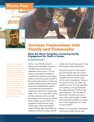 Rising Up, Speaking Out:Youth Transforming Los Angeles County’s Juvenile Justice System • 14
Theme Four
Increase Connections with
Family and Community
Gone But Never Forgotten: Increasing Family
Engagement for Youth in Camps
by Daniel Bisuano
Family is one of the key factors to
helping youth build better connections
and help overcome barriers and
challenges to their success.25
For me,
family is my backbone. Families are
one of the most important social support
systems critical to the success of youth in
the juvenile justice system, if not the most
important. Research by the Vera Institute
shows that increased family visitation
is associated with improvements in
school and in behavior for incarcerated
youth.26
So, it is no surprise that I, along
with the young men and women that
participated in the focus groups, felt that
family visitation was one of the main
ingredients to help make the camps
a better place. These youth shared a
number of things about why family was
important and how the camps could do
a better job of providing support to help
create positive family relationships.
First, youth shared how detrimental it
was when families were not a part of
their lives. Ralphica Garnett shared how
infrequent visits and communication
with her family impacted her: “Being so
far away from home, my mother was
unable to visit me. This had a big effect
on my ability to run a good program.
I was depressed and I would cry. My
heart hardened ... The only chance I
had to talk to my family was once a
week, which wasn’t enough. I needed
reassurance that everything was okay at
home, and not getting this, as a child,
was very stressful.”
When I was incarcerated, I got frequent
visits from my mother, and we tried
When I was incarcerated, I
got frequent visits from my
mother, and we tried to build
a relationship, and we did
make progress. Unfortunately,
things went downhill after be-
ing released since we had not
had in our visits the chance to
establish the right communi-
cation skills and address and
overcome our problems and
bad habits. If there had been
more therapeutic opportu-
nities, I believe that things
would have been a lot better
for my mom and me.
 
