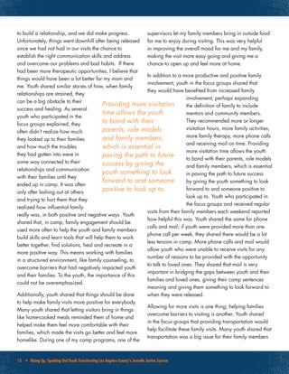 15 • Rising Up, Speaking Out:Youth Transforming Los Angeles County’s Juvenile Justice System
to build a relationship, and we did make progress.
Unfortunately, things went downhill after being released
since we had not had in our visits the chance to
establish the right communication skills and address
and overcome our problems and bad habits. If there
had been more therapeutic opportunities, I believe that
things would have been a lot better for my mom and
me. Youth shared similar stories of how, when family
relationships are strained, they
can be a big obstacle to their
success and healing. As several
youth who participated in the
focus groups explained, they
often didn’t realize how much
they looked up to their families
and how much the troubles
they had gotten into were in
some way connected to their
relationships and communication
with their families until they
ended up in camp. It was often
only after lashing out at others
and trying to hurt them that they
realized how influential family
really was, in both positive and negative ways. Youth
shared that, in camp, family engagement should be
used more often to help the youth and family members
build skills and learn tools that will help them to work
better together, find solutions, heal and recreate in a
more positive way. This means working with families
in a structured environment, like family counseling, to
overcome barriers that had negatively impacted youth
and their families. To the youth, the importance of this
could not be overemphasized.
Additionally, youth shared that things should be done
to help make family visits more positive for everybody.
Many youth shared that letting visitors bring in things
like home-cooked meals reminded them of home and
helped make them feel more comfortable with their
families, which made the visits go better and feel more
homelike. During one of my camp programs, one of the
supervisors let my family members bring in outside food
for me to enjoy during visiting. This was very helpful
in improving the overall mood for me and my family,
making the visit more easy going and giving me a
chance to open up and feel more at home.
In addition to a more productive and positive family
involvement, youth in the focus groups shared that
they would have benefited from increased family
involvement, perhaps expanding
the definition of family to include
mentors and community members.
They recommended more or longer
visitation hours, more family activities,
more family therapy, more phone calls
and receiving mail on time. Providing
more visitation time allows the youth
to bond with their parents, role models
and family members, which is essential
in paving the path to future success
by giving the youth something to look
forward to and someone positive to
look up to. Youth who participated in
the focus groups and received regular
visits from their family members each weekend reported
how helpful this was. Youth shared the same for phone
calls and mail; if youth were provided more than one
phone call per week, they shared there would be a lot
less tension in camp. More phone calls and mail would
allow youth who were unable to receive visits for any
number of reasons to be provided with the opportunity
to talk to loved ones. They shared that mail is very
important in bridging the gaps between youth and their
families and loved ones, giving their camp sentences
meaning and giving them something to look forward to
when they were released.
Allowing for more visits is one thing; helping families
overcome barriers to visiting is another. Youth shared
in the focus groups that providing transportation would
help facilitate these family visits. Many youth shared that
transportation was a big issue for their family members
Providing more visitation
time allows the youth
to bond with their
parents, role models
and family members,
which is essential in
paving the path to future
success by giving the
youth something to look
forward to and someone
positive to look up to.
 