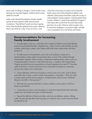 17 • Rising Up, Speaking Out:Youth Transforming Los Angeles County’s Juvenile Justice System
•	 Provide regular visits (i.e., more than one a week) for families and include flexible
times to accommodate families’ schedules (e.g., North Carolina state facilities provide
visitation seven days a week, which helps youth build closer relationships with their
families.28
)
•	 Provide access to transportation, given that most probation camps are in
remote locations where public transportation does not exist. This could be through
transportation stipends, rides to camps or alternative meeting places where youth are
transported closer to home for supervised visits (e.g., in Virginia, the Transportation
Program provides low-cost transportation for family members who need it29
). Sending
youth to facilities in remote areas that are not accessible to families or community
services also needs to be re-evaluated.
•	 Create alterative mediums for families to communicate with youth, such as Skype
and video chat. Camps should consider home passes or “furloughs,” which are used
in many model juvenile justice programs, including Santa Clara County, California,
Missouri and ARC in Pennsylvania.30
•	 Eliminate any practices that limit or remove visitation, phone calls or mail from
family as punishment.
•	 Create physical spaces and procedures in camp that make families feel welcomed,
valued, less intimidated and open to staff interaction.
•	 Expand the definition of family and allow visits from non-relatives; mentors, siblings
under 18 years old and other loved ones play an important role in youth’s lives and should
be allowed to visit.
Recommendations for Increasing
Family Involvement
some cases unwilling to change or confront other issues
because you may feel trapped, unable to fend or even
speak for yourself.
Lastly, youth shared that probation should consider
giving out home passes to help improve family
connections. They felt that if youth are close to going
home, they should start getting home passes, allowing
them to go home for a day or two at a time. I wish
I had had a home pass to expose me to home life,
family issues and outside temptations before I was
released. Home passes have been used with success in
many probation camp programs, including Santa Clara
County’s William F. James Enhanced Ranch Program.27
That means that, by the time the youth does finally
go home, he or she will know what to expect, how
to overcome challenges in a positive matter, and feel
more connected to his or her family and friends.
 