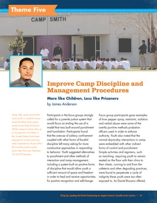 Rising Up, Speaking Out:Youth Transforming Los Angeles County’s Juvenile Justice System • 18
Theme Five
Improve Camp Discipline and
Management Procedures
More like Children, Less like Prisoners
by James Anderson
Participants in the focus groups strongly
called for a juvenile justice system that
would focus on ending the use of a
model that was built around punishment
and humiliation. Participants found
that the overuse of solitary confinement
coupled with other forms of forceful
discipline left many asking for more
constructive approaches in responding
to behavior. Youth suggested alternatives
to punishment and other methods of
interaction and camp management,
including a system built on positive forms
of discipline that would allow youth a
sufficient amount of space and freedom
in order to heal and receive opportunities
for positive recognition and self-change.
Focus group participants gave examples
of how pepper spray, restraints, isolation
and verbal abuse were some of the
overtly punitive methods probation
officers used in order to enforce
authority. Youth also noted that the
normal day-to-day interactions in camp
were embedded with other indirect
forms of control and punishment.
Simple activities and regimens, such
as marching, requiring youth to remain
seated on the floor with their chins to
their chests, running to and from the
cafeteria and other degrading practices,
were found to perpetuate a cycle of
indignity these youth were too often
exposed to. As Daniel Bisuano offered,
Study after study shows that
most youth in juvenile correc-
tional facilities have experi-
enced some level of trauma.
While research shows that up
to 35 percent of children in
the United States have been
exposed to at least one trau-
matic experience, those within
the juvenile justice system
have rates that soar between
75 and 93 percent.
PhotocourtesyofKevinChangoftheLongBeachPress-Telegram
 