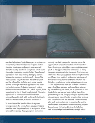 Rising Up, Speaking Out:Youth Transforming Los Angeles County’s Juvenile Justice System • 20
are often behaviors of typical teenagers in a classroom
environment, did not merit a harsh response. Rather
than take time to even understand what occurred,
staff often quickly resorted to using force, which could
then make the situation escalate further. These forceful
approaches instill fear, creating damaging barriers
between the youth and probation staff. Some of the
most successful ways to maintain the safety of youth
and the safety of the staff who work inside juvenile
facilities is through alternative approaches that foster
trust and connection. Probation is currently making
efforts to minimize use of the SHU, which is good, but it
needs to go farther; it should be eliminated. Alternative
approaches to solitary confinement have been
successfully used in both adult and juvenile facilities in
states like Massachusetts, Colorado and Texas.36
To move beyond the harmful effects of negative
consequences in the camps, focus group participants
noted the need for positive forms of recognition. When
removed from society, these young men and women
not only lose their freedom but also miss out on the
opportunity to celebrate important milestones in their
lives. Growing up behind bars can completely ravage
youth of the opportunities and celebrations so many
teenagers experience in the free world. This in turn can
often make these young people start viewing themselves
as different from society. It is clear that isolating youth
from experiencing normal landmarks in human life —
birthdays, graduations, family get-togethers and more
— can begin to make them feel “different” from their
peers, less like a teenager and more like a prisoner.
By not celebrating life events, we as youth start to lose
track of who we are and begin to lose sight of the
positive things in life. This psychological impact can be
damaging and make it harder for us to relate to others
and succeed once we are released. These milestones
play such an important role in providing the positive
reinforcement youth need in order to develop properly.
I experienced this firsthand in juvenile hall when
staff acknowledged and celebrated my high school
 
