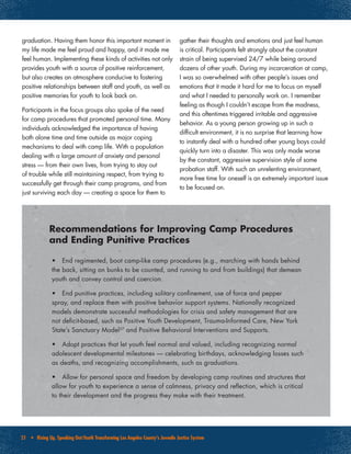 21 • Rising Up, Speaking Out:Youth Transforming Los Angeles County’s Juvenile Justice System
•	 End regimented, boot camp-like camp procedures (e.g., marching with hands behind
the back, sitting on bunks to be counted, and running to and from buildings) that demean
youth and convey control and coercion.
•	 End punitive practices, including solitary confinement, use of force and pepper
spray, and replace them with positive behavior support systems. Nationally recognized
models demonstrate successful methodologies for crisis and safety management that are
not deficit-based, such as Positive Youth Development, Trauma-Informed Care, New York
State’s Sanctuary Model37
and Positive Behavioral Interventions and Supports.
•	 Adopt practices that let youth feel normal and valued, including recognizing normal
adolescent developmental milestones — celebrating birthdays, acknowledging losses such
as deaths, and recognizing accomplishments, such as graduations.
•	 Allow for personal space and freedom by developing camp routines and structures that
allow for youth to experience a sense of calmness, privacy and reflection, which is critical
to their development and the progress they make with their treatment.
Recommendations for Improving Camp Procedures
and Ending Punitive Practices
graduation. Having them honor this important moment in
my life made me feel proud and happy, and it made me
feel human. Implementing these kinds of activities not only
provides youth with a source of positive reinforcement,
but also creates an atmosphere conducive to fostering
positive relationships between staff and youth, as well as
positive memories for youth to look back on.
Participants in the focus groups also spoke of the need
for camp procedures that promoted personal time. Many
individuals acknowledged the importance of having
both alone time and time outside as major coping
mechanisms to deal with camp life. With a population
dealing with a large amount of anxiety and personal
stress — from their own lives, from trying to stay out
of trouble while still maintaining respect, from trying to
successfully get through their camp programs, and from
just surviving each day — creating a space for them to
gather their thoughts and emotions and just feel human
is critical. Participants felt strongly about the constant
strain of being supervised 24/7 while being around
dozens of other youth. During my incarceration at camp,
I was so overwhelmed with other people’s issues and
emotions that it made it hard for me to focus on myself
and what I needed to personally work on. I remember
feeling as though I couldn’t escape from the madness,
and this oftentimes triggered irritable and aggressive
behavior. As a young person growing up in such a
difficult environment, it is no surprise that learning how
to instantly deal with a hundred other young boys could
quickly turn into a disaster. This was only made worse
by the constant, aggressive supervision style of some
probation staff. With such an unrelenting environment,
more free time for oneself is an extremely important issue
to be focused on.
 