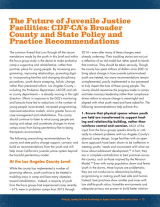 Rising Up, Speaking Out:Youth Transforming Los Angeles County’s Juvenile Justice System • 22
The common thread that runs through all the recom-
mendations made by the youth in this brief and within
the focus group study is the desire to make probation
camp a supportive and rehabilitative, rather than
punitive, place for young people. By increasing pro-
gramming, improving relationships, promoting digni-
ty, incorporating families and changing disciplinary
procedures, youth desire sweeping, holistic change
rather than piecemeal reform. Los Angeles County –
including the Probation Department, LACOE and oth-
er county departments – is already moving in the right
direction. Efforts in response to the DOJ’s monitoring
and lawsuits have led to reductions in the number of
young people incarcerated, increased programming,
improved education models, and a greater focus on
case management and rehabilitation. The county
should continue to listen to what young people are
saying and adopt and accelerate changes to move
camps away from being penitentiary-like to being
therapeutic environments.
The following overarching recommendations for
county and state policy change support, connect, and
build on recommendations from the youth and will
help move California’s juvenile justice system beyond
the harmful penitentiary model.
At the Los Angeles County Level
While the county has implemented a number of
promising reforms, youth continue to be treated in
troubling ways in camp and face many obstacles
toward rehabilitation. Indeed, a majority of youth
from the focus groups had experienced camp recently
– 61% were in probation camps from 2012 through
2014 – even after many of these changes were
already underway. Their troubling stories are not just
a reflection of an old model but rather speak to trends
that continue. They should be taken seriously. Though
the county has spent millions of dollars since 2001 to
bring about change in how juvenile justice-involved
youth are treated, too many recommendations remain
unimplemented, poorly implemented or too piecemeal
to truly impact the lives of these young people. The
county should reexamine the progress made in camps
and take visionary leadership rather than compliance-
driven reform to ensure change is meaningful and
aligned with what youth need and have asked for. The
following recommendations help achieve this:
1. Ensure that physical spaces where youth
are held are transformed to support heal-
ing and relationship building, rather than
reinforce control and coercion. Much of the
input from the focus groups speaks directly or indi-
rectly to inherent problems with Los Angeles County’s
physical camp design. Large facilities with an open
dorm approach have been shown to be ineffective in
meeting youths’ needs and inconsistent with what we
know about adolescent development;38
in fact, they
are in complete contradiction to best practices across
the country, such as those inspired by the Missouri
Model.39
Even with camp population down and fewer
youth in the dorms, these layouts are problematic;
they are not conducive to relationship building,
programming or making youth feel safe and human.
Instead, best practices show smaller pod sizes with
low staff-to-youth ratios, homelike environments and
adequate privacy are proven to build better relation-
The Future of Juvenile Justice
Facilities: CDF-CA’s Broader
County and State Policy and
Practice Recommendations
 