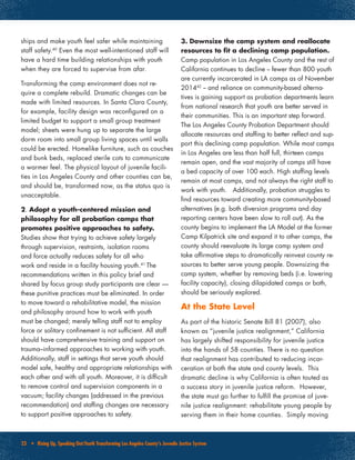 23 • Rising Up, Speaking Out:Youth Transforming Los Angeles County’s Juvenile Justice System
ships and make youth feel safer while maintaining
staff safety.40
Even the most well-intentioned staff will
have a hard time building relationships with youth
when they are forced to supervise from afar.
Transforming the camp environment does not re-
quire a complete rebuild. Dramatic changes can be
made with limited resources. In Santa Clara County,
for example, facility design was reconfigured on a
limited budget to support a small group treatment
model; sheets were hung up to separate the large
dorm room into small group living spaces until walls
could be erected. Homelike furniture, such as couches
and bunk beds, replaced sterile cots to communicate
a warmer feel. The physical layout of juvenile facili-
ties in Los Angeles County and other counties can be,
and should be, transformed now, as the status quo is
unacceptable.
2. Adopt a youth-centered mission and
philosophy for all probation camps that
promotes positive approaches to safety.
Studies show that trying to achieve safety largely
through supervision, restraints, isolation rooms
and force actually reduces safety for all who
work and reside in a facility housing youth.41
The
recommendations written in this policy brief and
shared by focus group study participants are clear —
these punitive practices must be eliminated. In order
to move toward a rehabilitative model, the mission
and philosophy around how to work with youth
must be changed; merely telling staff not to employ
force or solitary confinement is not sufficient. All staff
should have comprehensive training and support on
trauma–informed approaches to working with youth.
Additionally, staff in settings that serve youth should
model safe, healthy and appropriate relationships with
each other and with all youth. Moreover, it is difficult
to remove control and supervision components in a
vacuum; facility changes (addressed in the previous
recommendation) and staffing changes are necessary
to support positive approaches to safety.
3. Downsize the camp system and reallocate
resources to fit a declining camp population.
Camp population in Los Angeles County and the rest of
California continues to decline -- fewer than 800 youth
are currently incarcerated in LA camps as of November
201442
-- and reliance on community-based alterna-
tives is gaining support as probation departments learn
from national research that youth are better served in
their communities. This is an important step forward.
The Los Angeles County Probation Department should
allocate resources and staffing to better reflect and sup-
port this declining camp population. While most camps
in Los Angeles are less than half full, thirteen camps
remain open, and the vast majority of camps still have
a bed capacity of over 100 each. High staffing levels
remain at most camps, and not always the right staff to
work with youth. Additionally, probation struggles to
find resources toward creating more community-based
alternatives (e.g. both diversion programs and day
reporting centers have been slow to roll out). As the
county begins to implement the LA Model at the former
Camp Kilpatrick site and expand it to other camps, the
county should reevaluate its large camp system and
take affirmative steps to dramatically reinvest county re-
sources to better serve young people. Downsizing the
camp system, whether by removing beds (i.e. lowering
facility capacity), closing dilapidated camps or both,
should be seriously explored.
At the State Level
As part of the historic Senate Bill 81 (2007), also
known as “juvenile justice realignment,” California
has largely shifted responsibility for juvenile justice
into the hands of 58 counties. There is no question
that realignment has contributed to reducing incar-
ceration at both the state and county levels. This
dramatic decline is why California is often touted as
a success story in juvenile justice reform. However,
the state must go further to fulfill the promise of juve-
nile justice realignment: rehabilitate young people by
serving them in their home counties. Simply moving
 
