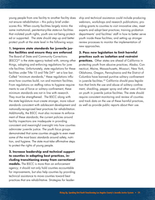 Rising Up, Speaking Out:Youth Transforming Los Angeles County’s Juvenile Justice System • 24
young people from one facility to another facility does
not ensure rehabilitation – this policy brief under-
scores this. When county facilities largely mimic the
same institutional, penitentiary-like state-run facilities
that violated youth rights, youth are not being protect-
ed or supported. The state should step up and better
protect youth at the state level in the following ways:
1. Improve state standards for juvenile jus-
tice facilities and ensure they are enforced.
The Board of State and Community Corrections
(BSCC)43
is the state agency tasked with, among other
things, adopting and enforcing regulations for juve-
nile facilities. Unfortunately, state regulations for these
facilities under Title 15 and Title 2444
set a low bar.
Called “minimum standards,” these regulations influ-
ence how counties build, run and maintain facilities.
From regulations on staffing ratios to hygiene require-
ments to use of force or solitary confinement, these
minimum standards are not in line with research.
They must be strengthened. The BSCC along with
the state legislature must create stronger, more robust
standards consistent with adolescent development and
nationally-recognized best practices for rehabilitation.
Additionally, the BSCC must also increase its enforce-
ment of these standards; the current policies around
facility inspections are inadequate in providing
consistent and meaningful oversight into how counties
administer juvenile justice. The youth focus groups
demonstrated that some counties struggle to even meet
some of the most basic standards around safety, nutri-
tion, and hygiene. The state must take affirmative steps
to protect the rights of young people.
2. Increase leadership and technical support
to counties in adopting best practices, in-
cluding transitioning away from correctional
models. The BSCC is more than an enforcement
agency; it should not only hold counties accountable
for improvements, but also help counties by providing
technical assistance to move counties toward best
practices that are rehabilitative. Strategies for leader-
ship and technical assistance could include producing
webinars, workshops and research publications; pro-
viding grants to counties to visit innovative sites, meet
experts and adopt best practices; training probation
departments’ and facilities’ staff in how to better serve
youth inside these facilities; and setting up stronger
review processes to monitor the implementation of
new approaches.
3. Pass new legislation to limit harmful
practices such as isolation and restraint
practices. Other states are ahead of California in
protecting youth from abusive practices; Alaska, Con-
necticut, Maine, Massachusetts, Missouri, New York,
Oklahoma, Oregon, Pennsylvania and the District of
Columbia have banned punitive solitary confinement
in juvenile facilities.45
California should pass legisla-
tion that limits the use and abuse of solitary confine-
ment, shackling, pepper spray and other uses of force
on youth in juvenile justice facilities. The state should
require consistent monitoring and review of counties
and track data on the use of these harmful practices,
as well as provide public reports about their use.
 