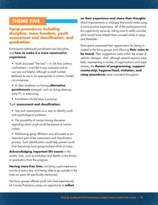 Rising Up, Speaking Out:Youth Transforming Los Angeles County’s Juvenile Justice System • 28
Camp procedures including
discipline, more freedom, youth
assessment and classification, and
graduation
Participants addressed punishment and discipline,
and how to make it a more constructive
experience:
•	 Youth discussed “the box” – or 24 hour solitary
confinement – most felt it was overused and its
use was not helpful, although a small number
believed its use to be appropriate in certain, limited
circumstances;
•	 A clear emphasis on having alternative
punishments emerged, such as doing clean-up,
early PT, or exercising;
•	 Punishment should have a purpose.
Youth assessment and classification:
•	 Use such assessments as a way to identify youth
with psychological problems;
•	 The possibility of camps having discretion
regarding which youth could be placed at certain
camps;
•	 Addressing gang affiliation was discussed as an
important part of the assessment and classification
process. Such identification could help prevent youth
from becoming more gang-involved while at camp.
Acknowledging important life events in the
youths’ lives, such as birthdays and deaths in the family,
or graduation from the program.
Having more free time, not being supervised every
minute of every day, and being able to go outside in the
fresh air were all specifically mentioned.
The focus groups offered youth who had experienced
LA County Probation camps an opportunity to reflect
on their experience and share their thoughts
about improvements or changes that would make camp
a more positive experience. All of the participants took
this opportunity seriously, taking time to really consider
what would have helped them succeed while in camp
and thereafter.
Participants expressed their appreciation for being in-
cluded in the focus groups and allowing their voice to
be heard. Their suggestions were within the scope of
realistic changes. And, although several sessions were
held, representing a variety of organizations and expe-
riences, the themes of programming, support/
mentorship, hygiene/food, visitation, and
camp procedures were consistent throughout.
THEME FIVE
 