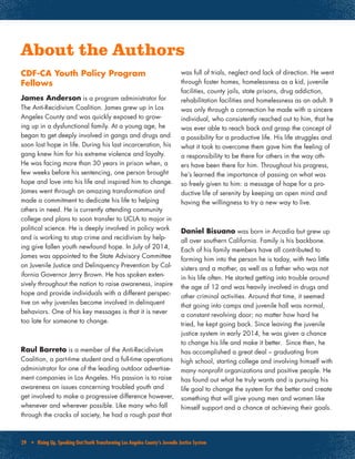 29 • Rising Up, Speaking Out:Youth Transforming Los Angeles County’s Juvenile Justice System
CDF-CA Youth Policy Program
Fellows
James Anderson is a program administrator for
The Anti-Recidivism Coalition. James grew up in Los
Angeles County and was quickly exposed to grow-
ing up in a dysfunctional family. At a young age, he
began to get deeply involved in gangs and drugs and
soon lost hope in life. During his last incarceration, his
gang knew him for his extreme violence and loyalty.
He was facing more than 30 years in prison when, a
few weeks before his sentencing, one person brought
hope and love into his life and inspired him to change.
James went through an amazing transformation and
made a commitment to dedicate his life to helping
others in need. He is currently attending community
college and plans to soon transfer to UCLA to major in
political science. He is deeply involved in policy work
and is working to stop crime and recidivism by help-
ing give fallen youth newfound hope. In July of 2014,
James was appointed to the State Advisory Committee
on Juvenile Justice and Delinquency Prevention by Cal-
ifornia Governor Jerry Brown. He has spoken exten-
sively throughout the nation to raise awareness, inspire
hope and provide individuals with a different perspec-
tive on why juveniles become involved in delinquent
behaviors. One of his key messages is that it is never
too late for someone to change.
Raul Barreto is a member of the Anti-Recidivism
Coalition, a part-time student and a full-time operations
administrator for one of the leading outdoor advertise-
ment companies in Los Angeles. His passion is to raise
awareness on issues concerning troubled youth and
get involved to make a progressive difference however,
whenever and wherever possible. Like many who fall
through the cracks of society, he had a rough past that
was full of trials, neglect and lack of direction. He went
through foster homes, homelessness as a kid, juvenile
facilities, county jails, state prisons, drug addiction,
rehabilitation facilities and homelessness as an adult. It
was only through a connection he made with a sincere
individual, who consistently reached out to him, that he
was ever able to reach back and grasp the concept of
a possibility for a productive life. His life struggles and
what it took to overcome them gave him the feeling of
a responsibility to be there for others in the way oth-
ers have been there for him. Throughout his progress,
he’s learned the importance of passing on what was
so freely given to him: a message of hope for a pro-
ductive life of serenity by keeping an open mind and
having the willingness to try a new way to live.
Daniel Bisuano was born in Arcadia but grew up
all over southern California. Family is his backbone.
Each of his family members have all contributed to
forming him into the person he is today, with two little
sisters and a mother, as well as a father who was not
in his life often. He started getting into trouble around
the age of 12 and was heavily involved in drugs and
other criminal activities. Around that time, it seemed
that going into camps and juvenile hall was normal,
a constant revolving door; no matter how hard he
tried, he kept going back. Since leaving the juvenile
justice system in early 2014, he was given a chance
to change his life and make it better. Since then, he
has accomplished a great deal – graduating from
high school, starting college and involving himself with
many nonprofit organizations and positive people. He
has found out what he truly wants and is pursuing his
life goal to change the system for the better and create
something that will give young men and women like
himself support and a chance at achieving their goals.
About the Authors
 