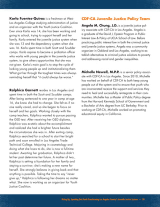 Rising Up, Speaking Out:Youth Transforming Los Angeles County’s Juvenile Justice System • 30
Karla Fuentes-Quiroz is a freshman at West
Los Angeles College studying administration of justice
and an organizer with the Youth Justice Coalition.
Ever since Karla was 14, she has been working and
going to school, trying to support herself and her
family. Karla entered the juvenile justice system when
she was 13 and the dependency system when she
was 16. Karla spent time in both Scott and Scudder
camps. Karla aspires to become a probation officer
who works with young people in the juvenile justice
system, to give others opportunities that she was
not given. Karla’s main goal is to stop the cycle of
locking young people up and institutionalizing them.
What got her through the toughest times was always
reminding herself that “it could always be worse.”
Ralphica Garnett resides in Los Angeles and
spent time in both the Scott and Scudder camps.
After being sentenced to one year in camp at age
16, she knew she had to change. She felt as if no
one really cared, and so she began to focus on
herself and her goals. Working closely with the
camp teachers, Ralphica wanted to pursue passing
the GED test. After receiving her GED diploma,
Ralphica was ecstatic about the accomplishment
and realized she had a brighter future besides
the circumstances she was in. After exiting camp,
Ralphica searched for a school to start her bright
path and soon enrolled in Los Angeles Trade
Technical College. Majoring in cosmetology and
doing what she loves to do, she is now a full-time
student. Awaiting her graduation, Ralphica didn’t
let her past determine her future. A mother of two,
Ralphica is setting a foundation for her family and
staying a survivor; she’s making a new name for
herself. She strongly believes in giving back and that
anything is possible. Taking the time to say “never
give up,” Ralphica is following her dreams no matter
what. She now is working as an organizer for Youth
Justice Coalition.
CDF-CA Juvenile Justice Policy Team
Angela M. Chung, J.D. is a juvenile justice pol-
icy associate with CDF-CA in Los Angeles. Angela is
a graduate of the David J. Epstein Program in Public
Interest Law & Policy at UCLA School of Law. Before
practicing public interest law in both the criminal justice
and juvenile justice systems, Angela was a community
organizer in Oakland and Los Angeles, working to es-
tablish alternatives to criminal justice solutions to poverty
and addressing racial and gender inequalities.
Michelle Newell, M.P.P. is a senior policy associ-
ate with CDF-CA in Los Angeles. Since 2010, Michelle
has worked on behalf of CDF-CA to both keep young
people out of the system and to ensure that youth who
are incarcerated receive the support and services they
need to heal and successfully reintegrate in their com-
munities. Michelle has a Master of Public Policy degree
from the Harvard Kennedy School of Government and
a Bachelor of Arts degree from UC Berkeley. Prior to
working at CDF-CA, Michelle worked on promoting
educational equity in California.
 