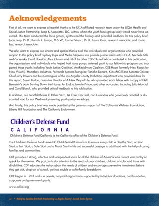 31 • Rising Up, Speaking Out:Youth Transforming Los Angeles County’s Juvenile Justice System
Acknowledgements
First of all, we want to express a heartfelt thanks to the UCLA-affiliated research team under the UCLA Health and
Social Justice Partnership, Leap & Associates, LLC, without whom the youth focus group study would never have oc-
curred. This team conducted the focus groups, synthesized the findings and provided feedback for this policy brief:
Jorja Leap, Ph.D.; Karrah R. Lompa, M.S.W.; Carrie Petrucci, Ph.D.; Laura Rivas, research associate; and Louisa
Lau, research associate.
We also want to express our sincere and special thanks to all the individuals and organizations who provided
support to this policy brief: Sydney Rupe and Mollie Stephens, our juvenile justice interns at CDF-CA; Michelle Still-
well-Parvensky, Hanif Houston, Alex Johnson and all of the other CDF-CA staff who contributed to this publication;
the organizations and individuals who helped host focus groups, referred youth to our fellowship program and sup-
ported those youth, including Youth Justice Coalition, Anti-Recidivism Coalition, CEE-Hope (formerly New Roads for
New Visions), Homeboy Industries, Fernando Montes-Rodriguez, Tanisha Denard, Kim McGill and Maritza Galvez;
Chief Jerry Powers and Luis Dominguez of the Los Angeles County Probation Department who provided data for
this report; Susan Burton, Executive Director of A New Way of Life, who provided each fellow with a copy of Nell
Bernstein’s book Burning Down the House: An End to Juvenile Prison; and other advocates, including Julio Marcial
and Carol Biondi, who provided critical feedback to this publication.
In addition, our heartfelt thanks to Pitfire Pizza, LA Café, City Grill, and Guisados who generously donated or dis-
counted food for our Wednesday evening youth policy workshops.
And finally, this policy brief was made possible by the generous support of The California Wellness Foundation,
Liberty Hill Foundation and The California Endowment.
Children’s Defense Fund-California is the California office of the Children’s Defense Fund.
The Children’s Defense Fund Leave No Child Behind® mission is to ensure every child a Healthy Start, a Head
Start, a Fair Start, a Safe Start and a Moral Start in life and successful passage to adulthood with the help of caring
families and communities.
CDF provides a strong, effective and independent voice for all the children of America who cannot vote, lobby or
speak for themselves. We pay particular attention to the needs of poor children, children of color and those with
disabilities. CDF educates the nation about the needs of children and encourages preventive investments before
they get sick, drop out of school, get into trouble or suffer family breakdown.
CDF began in 1973 and is a private, nonprofit organization supported by individual donations, and foundation,
corporate and government grants.
www.cdfca.org
 