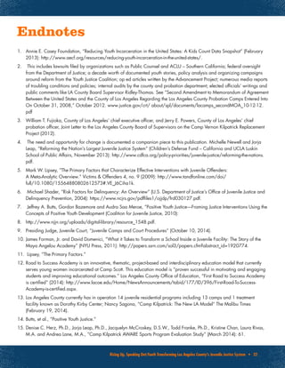Rising Up, Speaking Out:Youth Transforming Los Angeles County’s Juvenile Justice System • 32
Endnotes
1.	 Annie E. Casey Foundation, “Reducing Youth Incarceration in the United States: A Kids Count Data Snapshot” (February
2013): http://www.aecf.org/resources/reducing-youth-incarceration-in-the-united-states/.
2.	 This includes lawsuits filed by organizations such as Public Counsel and ACLU – Southern California; federal oversight
from the Department of Justice; a decade worth of documented youth stories, policy analysis and organizing campaigns
around reform from the Youth Justice Coalition; op ed articles written by the Advancement Project; numerous media reports
of troubling conditions and policies; internal audits by the county and probation department; elected officials’ writings and
public comments like LA County Board Supervisor Ridley-Thomas. See “Second Amendment to Memorandum of Agreement
Between the United States and the County of Los Angeles Regarding the Los Angeles County Probation Camps Entered Into
On October 31, 2008,” October 2012. www.justice.gov/crt/ about/spl/documents/lacamps_secondMOA_10-12-12.
pdf
3.	 William T. Fujioka, County of Los Angeles’ chief executive officer, and Jerry E. Powers, County of Los Angeles’ chief
probation officer, Joint Letter to the Los Angeles County Board of Supervisors on the Camp Vernon Kilpatrick Replacement
Project (2012).
4.	 The need and opportunity for change is documented a companion piece to this publication. Michelle Newell and Jorja
Leap, “Reforming the Nation’s Largest Juvenile Justice System” (Children’s Defense Fund – California and UCLA Luskin
School of Public Affairs, November 2013): http://www.cdfca.org/policy-priorities/juvenile-justice/reforming-the-nations.
pdf.
5.	 Mark W. Lipsey, “The Primary Factors that Characterize Effective Interventions with Juvenile Offenders:
A Meta-Analytic Overview.” Victims & Offenders 4, no. 9 (2009): http://www.tandfonline.com/doi/
full/10.1080/15564880802612573#.VE_J6Ciha1k.
6.	 Michael Shader, “Risk Factors for Delinquency: An Overview” (U.S. Department of Justice’s Office of Juvenile Justice and
Delinquency Prevention, 2004): https://www.ncjrs.gov/pdffiles1/ojjdp/frd030127.pdf.
7.	 Jeffrey A. Butts, Gordon Bazemore and Audra Saa Meroe, “Positive Youth Justice—Framing Justice Interventions Using the
Concepts of Positive Youth Development (Coalition for Juvenile Justice, 2010):
8.	 http://www.njjn.org/uploads/digital-library/resource_1548.pdf.
9.	 Presiding Judge, Juvenile Court, “Juvenile Camps and Court Procedures” (October 10, 2014).
10.	James Forman, Jr. and David Domenici, “What it Takes to Transform a School Inside a Juvenile Facility: The Story of the
Maya Angelou Academy” (NYU Press, 2011): http://papers.ssrn.com/sol3/papers.cfm?abstract_id=1920774.
11.	 Lipsey, “The Primary Factors.”
12.	Road to Success Academy is an innovative, thematic, project-based and interdisciplinary education model that currently
serves young women incarcerated at Camp Scott. This education model is “proven successful in motivating and engaging
students and improving educational outcomes.” Los Angeles County Office of Education, “First Road to Success Academy
is certified” (2014): http://www.lacoe.edu/Home/NewsAnnouncements/tabid/177/ID/396/First-Road-To-Success-
Academy-is-certified.aspx.
13.	Los Angeles County currently has in operation 14 juvenile residential programs including 13 camps and 1 treatment
facility known as Dorothy Kirby Center; Nancy Sagona, “Camp Kilpatrick: The New LA Model” The Malibu Times
(February 19, 2014).
14.	Butts, et al., “Positive Youth Justice.”
15.	Denise C. Herz, Ph.D., Jorja Leap, Ph.D., Jacquelyn McCroskey, D.S.W., Todd Franke, Ph.D., Kristine Chan, Laura Rivas,
M.A. and Andrea Lane, M.A., “Camp Kilpatrick AWARE Sports Program Evaluation Study” (March 2014): 61.
 