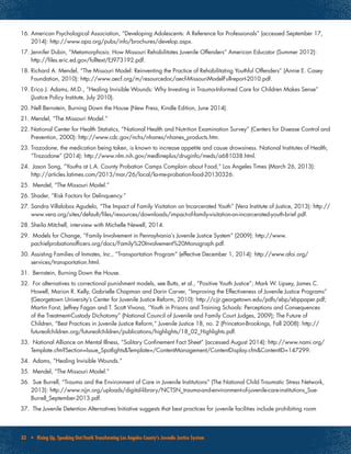 33 • Rising Up, Speaking Out:Youth Transforming Los Angeles County’s Juvenile Justice System
16.	American Psychological Association, “Developing Adolescents: A Reference for Professionals” (accessed September 17,
2014): http://www.apa.org/pubs/info/brochures/develop.aspx.
17.	Jennifer Dubin, “Metamorphosis: How Missouri Rehabilitates Juvenile Offenders” American Educator (Summer 2012):
http://files.eric.ed.gov/fulltext/EJ973192.pdf.
18.	Richard A. Mendel, “The Missouri Model: Reinventing the Practice of Rehabilitating Youthful Offenders” (Annie E. Casey
Foundation, 2010): http://www.aecf.org/m/resourcedoc/aecf-MissouriModelFullreport-2010.pdf.
19.	Erica J. Adams, M.D., “Healing Invisible Wounds: Why Investing in Trauma-Informed Care for Children Makes Sense”
(Justice Policy Institute, July 2010).
20.	Nell Bernstein, Burning Down the House (New Press, Kindle Edition, June 2014).
21.	Mendel, “The Missouri Model.”
22.	National Center for Health Statistics, “National Health and Nutrition Examination Survey” (Centers for Disease Control and
Prevention, 2000): http://www.cdc.gov/nchs/nhanes/nhanes_products.htm.
23.	Trazodone, the medication being taken, is known to increase appetite and cause drowsiness. National Institutes of Health,
“Trazodone” (2014): http://www.nlm.nih.gov/medlineplus/druginfo/meds/a681038.html.
24.	 Jason Song, “Youths at L.A. County Probation Camps Complain about Food,” Los Angeles Times (March 26, 2013):
http://articles.latimes.com/2013/mar/26/local/la-me-probation-food-20130326.
25.	 Mendel, “The Missouri Model.”
26.	Shader, “Risk Factors for Delinquency.”
27.	Sandra Villalobos Agudelo, “The Impact of Family Visitation on Incarcerated Youth” (Vera Institute of Justice, 2013): http://
www.vera.org/sites/default/files/resources/downloads/impact-of-family-visitation-on-incarcerated-youth-brief.pdf.
28.	Sheila Mitchell, interview with Michelle Newell, 2014.
29.	 Models for Change, “Family Involvement in Pennsylvania’s Juvenile Justice System” (2009): http://www.
pachiefprobationofficers.org/docs/Family%20Involvement%20Monograph.pdf.
30.	Assisting Families of Inmates, Inc., “Transportation Program” (effective December 1, 2014): http://www.afoi.org/
services/transportation.html.
31.	 Bernstein, Burning Down the House.
32.	 For alternatives to correctional punishment models, see Butts, et al., “Positive Youth Justice”; Mark W. Lipsey, James C.
Howell, Marion R. Kelly, Gabrielle Chapman and Darin Carver, “Improving the Effectiveness of Juvenile Justice Programs”
(Georgetown University’s Center for Juvenile Justice Reform, 2010): http://cjjr.georgetown.edu/pdfs/ebp/ebppaper.pdf;
Martin Forst, Jeffrey Fagan and T. Scott Vivona, “Youth in Prisons and Training Schools: Perceptions and Consequences
of the Treatment-Custody Dichotomy” (National Council of Juvenile and Family Court Judges, 2009); The Future of
Children, “Best Practices in Juvenile Justice Reform,” Juvenile Justice 18, no. 2 (Princeton-Brookings, Fall 2008): http://
futureofchildren.org/futureofchildren/publications/highlights/18_02_Highlights.pdf.
33.	 National Alliance on Mental Illness, “Solitary Confinement Fact Sheet” (accessed August 2014): http://www.nami.org/
Template.cfm?Section=Issue_Spotlights&Template=/ContentManagement/ContentDisplay.cfm&ContentID=147299.
34.	 Adams, “Healing Invisible Wounds.”
35.	 Mendel, “The Missouri Model.”
36.	 Sue Burrell, “Trauma and the Environment of Care in Juvenile Institutions” (The National Child Traumatic Stress Network,
2013): http://www.njjn.org/uploads/digital-library/NCTSN_trauma-and-environment-of-juvenile-care-institutions_Sue-
Burrell_September-2013.pdf.
37.	 The Juvenile Detention Alternatives Initiative suggests that best practices for juvenile facilities include prohibiting room
 