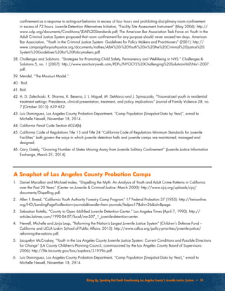 Rising Up, Speaking Out:Youth Transforming Los Angeles County’s Juvenile Justice System • 34
confinement as a response to acting-out behavior in excess of four hours and prohibiting disciplinary room confinement
in excess of 72 hours. Juvenile Detention Alternatives Initiative, “Facility Site Assessment Instrument” (May 2006): http://
www.cclp.org/documents/Conditions/JDAI%20Standards.pdf; The American Bar Association Task Force on Youth in the
Adult Criminal Justice System proposed that room confinement for any purpose should never exceed ten days. American
Bar Association, “Youth in the Criminal Justice System: Guidelines for Policy Makers and Practitioners” (2001): http://
www.campaignforyouthjustice.org/documents/natlres/ABA%20-%20Youth%20in%20the%20Criminal%20Justice%20
System%20Guidelines%20for%20Policymakers.pdf.
38.	Challenges and Solutions. “Strategies for Promoting Child Safety, Permanency and Well-Being in NYS.” Challenges &
Solutions 5, no. 1 (2007): http://www.sanctuaryweb.com/PDFs/NYOCFS%20Challenging%20SolutionsVol5No1-2007.
pdf.
39.	Mendel, “The Missouri Model.”
40.	 Ibid.
41.	Ibid.
42.	A. D. Zelechoski, R. Sharma, K. Beserra, J. L. Miguel, M. DeMarco and J. Spinazzola, “Traumatized youth in residential
treatment settings: Prevalence, clinical presentation, treatment, and policy implications” Journal of Family Violence 28, no.
7 (October 2013): 639‐652.
43.	Luis Dominguez, Los Angeles County Probation Department, “Camp Population (Snapshot Data by Year)”, e-mail to
Michelle Newell, November 18, 2014.
44.	California Penal Code Section 6024(b).
45.	California Code of Regulations Title 15 and Title 24 “California Code of Regulations Minimum Standards for Juvenile
Facilities” both govern the ways in which juvenile detention halls and juvenile camps are maintained, managed and
designed.
46.	Gary Gately, “Growing Number of States Moving Away from Juvenile Solitary Confinement” (Juvenile Justice Information
Exchange, March 21, 2014).
1.	 Daniel Macallair and Michael males, “Dispelling the Myth: An Analysis of Youth and Adult Crime Patterns in California
over the Past 20 Years” (Center on Juvenile & Criminal Justice: March 2000): http://www.cjcj.org/uploads/cjcj/
documents/Dispelling.pdf.
2.	 Allen F. Breed, “California Youth Authority Forestry Camp Program” 17 Federal Probation 37 (1953): http://heinonline.
org/HO/LandingPage?collection=journals&handle=hein.journals/fedpro17&div=26&id=&page.
3.	 Sebastian Rotella, “County to Open 660-Bed Juvenile Detention Center.” Los Angeles Times (April 7, 1990): http://
articles.latimes.com/1990-04-07/local/me-507_1_juvenile-detention-center.
4.	 Newell, Michelle and Jorja Leap, “Reforming the Nation’s Largest Juvenile Justice System” (Children’s Defense Fund –
California and UCLA Luskin School of Public Affairs: 2013): http://www.cdfca.org/policy-priorities/juvenile-justice/
reforming-the-nations.pdf.
5.	 Jacquelyn McCroskey, “Youth in the Los Angeles County Juvenile Justice System: Current Conditions and Possible Directions
for Change” (LA County Children’s Planning Council, commissioned by the Los Angeles County Board of Supervisors:
2006): http://file.lacounty.gov/bos/supdocs/31959a.pdf.
6.	 Luis Dominguez, Los Angeles County Probation Department, “Camp Population (Snapshot Data by Year),” e-mail to
Michelle Newell, November 18, 2014.
A Snaphot of Los Angeles County Probation Camps
 