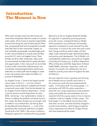 1 • Rising Up, Speaking Out:Youth Transforming Los Angeles County’s Juvenile Justice System
Introduction:
The Moment is Now
When youth are taken away from their homes and
communities and placed under the custody of a juvenile
justice system, all of us have an important responsibility
to ensure that during this most formative period of their
lives, young people heal and are prepared to succeed
when they return to their communities. Instead, our
most vulnerable young people, overwhelmingly youth
of color, end up locked up in juvenile justice facilities
across the U.S. and in Los Angeles County. These
facilities are all too often warehouses, where youth
are retraumatized and deprived of a quality education
and support system. In fact, many youth are more likely
to return to their communities under-resourced, over-
criminalized, and pre-programmed for adult prisons
rather than on a direct path toward college or career.
In short, the juvenile justice system has failed in its
promise of rehabilitation.
Los Angeles County — home to the largest juvenile
justice system in the U.S. — now has a historic
opportunity to leave behind its outdated and harmful
correctional camp model. Over the last decade, the
Los Angeles County Probation Department — driven
in part by lawsuits and the Department of Justice
(DOJ) monitoring — has implemented a number of
reforms to address the problems and abuse found in
their camps. But these changes are not enough; what
is needed is true transformation. By tearing down
the decades-old Camp Kilpatrick — a relic of the
penitentiary-like, boot-camp style that Los Angeles
County built in the 1960s —the county is piloting a
therapeutic approach to working with young people.
Referred to as the Los Angeles Model (LA Model),
this approach is inspired by promising practices
across the country, including the Missouri Model,
which pioneered a non-institutional and homelike
approach to treatment for youth removed from their
communities. It is built on the notion that youth cannot
heal, change and thrive without safety, and that
safety is best achieved through relationship-building
and positive youth development. The LA Model is an
unprecedented collaboration among the Los Angeles
County Board of Supervisors, Probation Department,
Office of Education (LACOE), Department of Mental
Health (DMH), advocates, researchers, youth and
families. If successful, this collaboration can be a
model for juvenile justice reform throughout the state
of California.
The most important voices in guiding and informing
the LA Model and any juvenile justice reform in
this country are youth who have experienced the
system. In this policy brief, five young people — in
partnership with CDF-CA’s policy researchers —
share their own unique experiences inside probation
camps and amplify key recommendations from an
important UCLA focus group study on how to improve
conditions inside Los Angeles County’s camps. This
brief weighs in on the debate around what works,
what does not work, and what should be changed in
juvenile justice facilities, while bringing to light the
voices, experiences and ideas for change of those
who have experienced the system.
 