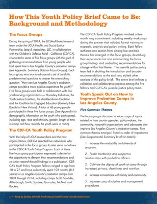 3 • Rising Up, Speaking Out:Youth Transforming Los Angeles County’s Juvenile Justice System
How This Youth Policy Brief Came to Be:
Background and Methodology
The Focus Groups
During the spring of 2014, the UCLA-affiliated research
team under the UCLA Health and Social Justice
Partnership, Leap & Associates, LLC, in collaboration
with the Children’s Defense Fund – California (CDF-CA),
conducted a series of five focus groups with the goal of
gathering recommendations from young people who
had spent time in Los Angeles County’s probation camps
(see Appendix: Summary Data on Focus Groups). Each
focus group was structured around a set of carefully
predetermined questions to answer the overarching
question: “How can Los Angeles County’s probation
camps provide a more positive experience for youth?”
Five focus groups were held in collaboration with four
youth-serving organizations — Homeboy Industries, the
Youth Justice Coalition, the Anti-Recidivism Coalition
and the Coalition for Engaged Education (formerly New
Roads for New Visions). A total of 46 young people
participated in these five focus groups. (See Appendix for
demographic information on the youth who participated,
including age, race and ethnicity, gender, length of time
in camp and how recently the youth were in camp).
The CDF-CA Youth Policy Program
With the help of UCLA researchers and the host
organizations, CDF-CA selected five individuals who
participated in the focus groups to also serve as fellows
in the CDF-CA Youth Policy Program. Each of these
five focus group participants expressed a desire for
the opportunity to deepen their recommendations and
co-write research-based findings in a publication. CDF-
CA’s Youth Policy Program Fellows ranged in age from
18 to 27 and have collectively spent 102 months (8.5
years) in Los Angeles County’s probation camps from
2001 through 2014, including camps Scott, Scudder,
Afflerbaugh, Smith, Scobee, Gonzales, McNair and
Rockey.
The CDF-CA Youth Policy Program involved a five-
month long commitment, including weekly workshops
during the summer that included formal training in
research, analysis and policy writing. Each fellow
authored one section from among five common
themes that emerged in the focus groups, describing
their experiences but also summarizing the focus
group findings and co-drafting recommendations for
change within that theme. The juvenile justice policy
team led in drafting the introduction and broader
recommendations at the end, and edited other
sections of the policy brief. The entire brief reflects a
collective and collaborative process among the five
fellows and CDF-CA’s juvenile justice policy team.
Youth Speak Out on How to
Improve Probation Camps in
Los Angeles County
Five Common Themes
The focus groups discussed a wide range of topics
related to how county agencies, policymakers, the
community, nonprofit organizations and advocates can
improve Los Angeles County’s probation camps. Five
common themes emerged, listed in order of importance
(See Supplemental Summary Brief for details):
1.	 Increase the availability and diversity of
programs.
2.	 Foster mentorship and supportive
relationships with probation officers.
3.	 Cultivate the dignity of youth at camp through
increased privacy, cleanliness and nutrition.
4.	 Increase connections with family and community.
5.	 Improve camp discipline and management
procedures.
 