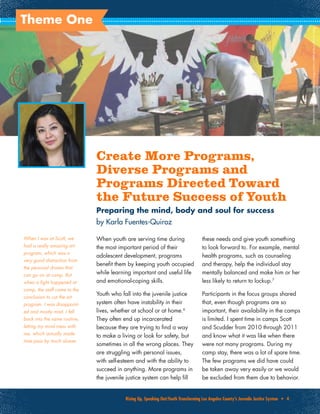 Rising Up, Speaking Out:Youth Transforming Los Angeles County’s Juvenile Justice System • 4
Theme One
Create More Programs,
Diverse Programs and
Programs Directed Toward
the Future Success of Youth
Preparing the mind, body and soul for success
by Karla Fuentes-Quiroz
When youth are serving time during
the most important period of their
adolescent development, programs
benefit them by keeping youth occupied
while learning important and useful life
and emotional-coping skills.
Youth who fall into the juvenile justice
system often have instability in their
lives, whether at school or at home.6
They often end up incarcerated
because they are trying to find a way
to make a living or look for safety, but
sometimes in all the wrong places. They
are struggling with personal issues,
with self-esteem and with the ability to
succeed in anything. More programs in
the juvenile justice system can help fill
these needs and give youth something
to look forward to. For example, mental
health programs, such as counseling
and therapy, help the individual stay
mentally balanced and make him or her
less likely to return to lockup.7
Participants in the focus groups shared
that, even though programs are so
important, their availability in the camps
is limited. I spent time in camps Scott
and Scudder from 2010 through 2011
and know what it was like when there
were not many programs. During my
camp stay, there was a lot of spare time.
The few programs we did have could
be taken away very easily or we would
be excluded from them due to behavior.
When I was at Scott, we
had a really amazing art
program, which was a
very good distraction from
the personal drama that
can go on at camp. But
when a fight happened at
camp, the staff came to the
conclusion to cut the art
program. I was disappoint-
ed and mostly mad. I fell
back into the same routine,
letting my mind mess with
me, which actually made
time pass by much slower.
PhotocourtesyofLosAngelesCountyOfficeofEducationRoadtoSuccessAcademy
 