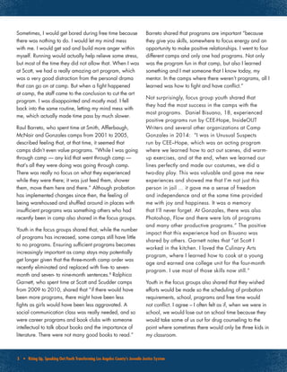 5 • Rising Up, Speaking Out:Youth Transforming Los Angeles County’s Juvenile Justice System
Sometimes, I would get bored during free time because
there was nothing to do. I would let my mind mess
with me. I would get sad and build more anger within
myself. Running would actually help relieve some stress,
but most of the time they did not allow that. When I was
at Scott, we had a really amazing art program, which
was a very good distraction from the personal drama
that can go on at camp. But when a fight happened
at camp, the staff came to the conclusion to cut the art
program. I was disappointed and mostly mad. I fell
back into the same routine, letting my mind mess with
me, which actually made time pass by much slower.
Raul Barreto, who spent time at Smith, Afflerbaugh,
McNair and Gonzales camps from 2001 to 2005,
described feeling that, at that time, it seemed that
camps didn’t even value programs. “While I was going
through camp — any kid that went through camp —
that’s all they were doing was going through camp.
There was really no focus on what they experienced
while they were there; it was just feed them, shower
them, move them here and there.” Although probation
has implemented changes since then, the feeling of
being warehoused and shuffled around in places with
insufficient programs was something others who had
recently been in camp also shared in the focus groups.
Youth in the focus groups shared that, while the number
of programs has increased, some camps still have little
to no programs. Ensuring sufficient programs becomes
increasingly important as camp stays may potentially
get longer given that the three-month camp order was
recently eliminated and replaced with five- to seven-
month and seven- to nine-month sentences.8
Ralphica
Garnett, who spent time at Scott and Scudder camps
from 2009 to 2010, shared that “if there would have
been more programs, there might have been less
fights as girls would have been less aggravated. A
social communication class was really needed, and so
were career programs and book clubs with someone
intellectual to talk about books and the importance of
literature. There were not many good books to read.”
Barreto shared that programs are important “because
they give you skills, somewhere to focus energy and an
opportunity to make positive relationships. I went to four
different camps and only one had programs. Not only
was the program fun in that camp, but also I learned
something and I met someone that I know today, my
mentor. In the camps where there weren’t programs, all I
learned was how to fight and have conflict.”
Not surprisingly, focus group youth shared that
they had the most success in the camps with the
most programs. Daniel Bisuano, 18, experienced
positive programs run by CEE-Hope, InsideOUT
Writers and several other organizations at Camp
Gonzales in 2014: “I was in Unusual Suspects
run by CEE–Hope, which was an acting program
where we learned how to act out scenes, did warm-
up exercises, and at the end, when we learned our
lines perfectly and made our costumes, we did a
two-day play. This was valuable and gave me new
experiences and showed me that I’m not just this
person in jail … it gave me a sense of freedom
and independence and at the same time provided
me with joy and happiness. It was a memory
that I’ll never forget. At Gonzales, there was also
Photoshop, Flow and there were lots of programs
and many other productive programs.” The positive
impact that this experience had on Bisuano was
shared by others. Garnett notes that “at Scott I
worked in the kitchen. I loved the Culinary Arts
program, where I learned how to cook at a young
age and earned one college unit for the four-month
program. I use most of those skills now still.”
Youth in the focus groups also shared that they wished
efforts would be made so the scheduling of probation
requirements, school, programs and free time would
not conflict. I agree – I often felt as if, when we were in
school, we would lose out on school time because they
would take some of us out for drug counseling to the
point where sometimes there would only be three kids in
my classroom.
 