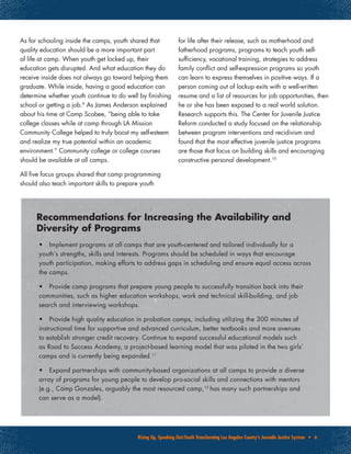 Rising Up, Speaking Out:Youth Transforming Los Angeles County’s Juvenile Justice System • 6
As for schooling inside the camps, youth shared that
quality education should be a more important part
of life at camp. When youth get locked up, their
education gets disrupted. And what education they do
receive inside does not always go toward helping them
graduate. While inside, having a good education can
determine whether youth continue to do well by finishing
school or getting a job.9
As James Anderson explained
about his time at Camp Scobee, “being able to take
college classes while at camp through LA Mission
Community College helped to truly boost my self-esteem
and realize my true potential within an academic
environment.” Community college or college courses
should be available at all camps.
All five focus groups shared that camp programming
should also teach important skills to prepare youth
for life after their release, such as motherhood and
fatherhood programs, programs to teach youth self-
sufficiency, vocational training, strategies to address
family conflict and self-expression programs so youth
can learn to express themselves in positive ways. If a
person coming out of lockup exits with a well-written
resume and a list of resources for job opportunities, then
he or she has been exposed to a real world solution.
Research supports this. The Center for Juvenile Justice
Reform conducted a study focused on the relationship
between program interventions and recidivism and
found that the most effective juvenile justice programs
are those that focus on building skills and encouraging
constructive personal development.10
•	 Implement programs at all camps that are youth-centered and tailored individually for a
youth’s strengths, skills and interests. Programs should be scheduled in ways that encourage
youth participation, making efforts to address gaps in scheduling and ensure equal access across
the camps.
•	 Provide camp programs that prepare young people to successfully transition back into their
communities, such as higher education workshops, work and technical skill-building, and job
search and interviewing workshops.
•	 Provide high quality education in probation camps, including utilizing the 300 minutes of
instructional time for supportive and advanced curriculum, better textbooks and more avenues
to establish stronger credit recovery. Continue to expand successful educational models such
as Road to Success Academy, a project-based learning model that was piloted in the two girls’
camps and is currently being expanded.11
•	 Expand partnerships with community-based organizations at all camps to provide a diverse
array of programs for young people to develop pro-social skills and connections with mentors
(e.g., Camp Gonzales, arguably the most resourced camp,12
has many such partnerships and
can serve as a model).
Recommendations for Increasing the Availability and
Diversity of Programs
 