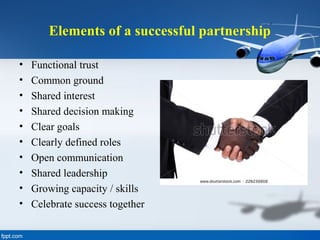 Elements of a successful partnership
• Functional trust
• Common ground
• Shared interest
• Shared decision making
• Clear goals
• Clearly defined roles
• Open communication
• Shared leadership
• Growing capacity / skills
• Celebrate success together
 