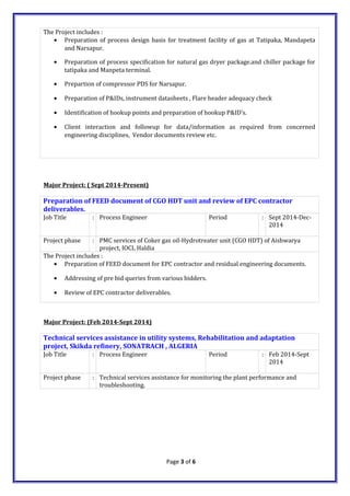 The Project includes :
• Preparation of process design basis for treatment facility of gas at Tatipaka, Mandapeta
and Narsapur.
• Preparation of process specification for natural gas dryer package.and chiller package for
tatipaka and Manpeta terminal.
• Prepartion of compressor PDS for Narsapur.
• Preparation of P&IDs, instrument datasheets , Flare header adequacy check
• Identification of hookup points and preparation of hookup P&ID’s.
• Client interaction and followup for data/information as required from concerned
engineering disciplines, Vendor documents review etc.
Major Project: ( Sept 2014-Present)
Preparation of FEED document of CGO HDT unit and review of EPC contractor
deliverables.
Job Title : Process Engineer Period : Sept 2014-Dec-
2014
Project phase : PMC services of Coker gas oil-Hydrotreater unit (CGO HDT) of Aishwarya
project, IOCL Haldia
The Project includes :
• Preparation of FEED document for EPC contractor and residual engineering documents.
• Addressing of pre bid queries from various bidders.
• Review of EPC contractor deliverables.
Major Project: (Feb 2014-Sept 2014)
Technical services assistance in utility systems, Rehabilitation and adaptation
project, Skikda refinery, SONATRACH , ALGERIA
Job Title : Process Engineer Period : Feb 2014-Sept
2014
Project phase : Technical services assistance for monitoring the plant performance and
troubleshooting.
Page 3 of 6
 