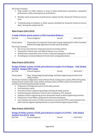 The Project includes :
• Daily analysis of utility systems in terms of plant performance parameters, equipment
performance, utility consumption/overall balance.
• Monthly report preparation of performance analysis by EIL/ Sonatrach Technical services
team
• Troubleshooting of problems in utility systems identified by Sonatrach technical services
dept / during data analysis by EIL.
Major Project: (2013-2014)
A study of Water pinch analysis at IOCL Guwahati Refinery
Job Title : Process Engineer Period : 2013-2014
Project phase : Preparation of a report for fresh water saving/ optimization in IOCL Guwahati
Refinery through application of water pinch principles.
The Project includes :
• Site survey and collection of data/documents of existing refinery.
• Preparation of fresh water and effluent balance on as-is basis.
• Identification of potential areas of water saving and segregation of effluents.
• Providing key recommendations for fresh water saving/optimization.
Major Project: (2010-2013)
Design of Utility systems of GAIL petrochemical complex-II at Vijaipur, GAIL (India)
Limited, Vijaipur (M.P.) India
Job Title : Process Engineer Period : 2010-2013
Project phase : Basic Design Engineering Package and detail engineering activities of all
utility systems
The Project includes configuration study of Power block, Cooling water system, DM & CPU system,
Compressed air system, Raw water system, Fuel gas system and flare system, licensed by EIL.
Activities performed predominantly include :
• Preparation of Design basis part-A of all utility systems.
• Line Hydraulics check.
• Formation of basic engineering package including all utility systems.
• Performed pump calculations, Control valve calculations, PSV sizing etc.
• Updation of basic engineering process documents based on detail engineering activities.
• Preparation of new P&IDs, equipment & instrument datasheets.
• Line schedule and review of vendor documents received vide VPTL’s and comments from
other internal engineering departments as a part of detail engineering activities.
Major Project: (2010-2013)
Design of Utility systems of GAIL petrochemical complex-II at PATA, GAIL (India)
Limited, Pata (U.P.) India
Job Title : Process Engineer Period : 2010-2013
Page 4 of 6
 