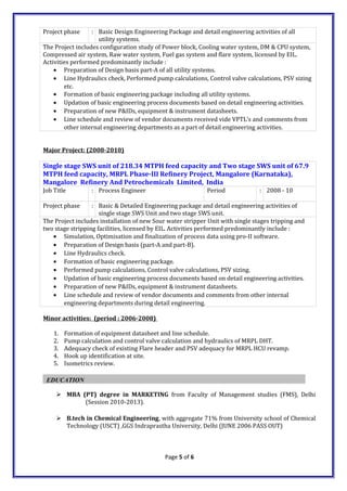 Project phase : Basic Design Engineering Package and detail engineering activities of all
utility systems.
The Project includes configuration study of Power block, Cooling water system, DM & CPU system,
Compressed air system, Raw water system, Fuel gas system and flare system, licensed by EIL.
Activities performed predominantly include :
• Preparation of Design basis part-A of all utility systems.
• Line Hydraulics check, Performed pump calculations, Control valve calculations, PSV sizing
etc.
• Formation of basic engineering package including all utility systems.
• Updation of basic engineering process documents based on detail engineering activities.
• Preparation of new P&IDs, equipment & instrument datasheets.
• Line schedule and review of vendor documents received vide VPTL’s and comments from
other internal engineering departments as a part of detail engineering activities.
Major Project: (2008-2010)
Single stage SWS unit of 218.34 MTPH feed capacity and Two stage SWS unit of 67.9
MTPH feed capacity, MRPL Phase-III Refinery Project, Mangalore (Karnataka),
Mangalore Refinery And Petrochemicals Limited, India
Job Title : Process Engineer Period : 2008 - 10
Project phase : Basic & Detailed Engineering package and detail engineering activities of
single stage SWS Unit and two stage SWS unit.
The Project includes installation of new Sour water stripper Unit with single stages tripping and
two stage stripping facilities, licensed by EIL. Activities performed predominantly include :
• Simulation, Optimisation and finalization of process data using pro-II software.
• Preparation of Design basis (part-A and part-B).
• Line Hydraulics check.
• Formation of basic engineering package.
• Performed pump calculations, Control valve calculations, PSV sizing.
• Updation of basic engineering process documents based on detail engineering activities.
• Preparation of new P&IDs, equipment & instrument datasheets.
• Line schedule and review of vendor documents and comments from other internal
engineering departments during detail engineering.
Minor activities: (period : 2006-2008)
1. Formation of equipment datasheet and line schedule.
2. Pump calculation and control valve calculation and hydraulics of MRPL DHT.
3. Adequacy check of existing Flare header and PSV adequacy for MRPL HCU revamp.
4. Hook up identification at site.
5. Isometrics review.
EDUCATION
 MBA (PT) degree in MARKETING from Faculty of Management studies (FMS), Delhi
(Session 2010-2013).
 B.tech in Chemical Engineering, with aggregate 71% from University school of Chemical
Technology (USCT) ,GGS Indraprastha University, Delhi (JUNE 2006 PASS OUT)
Page 5 of 6
 