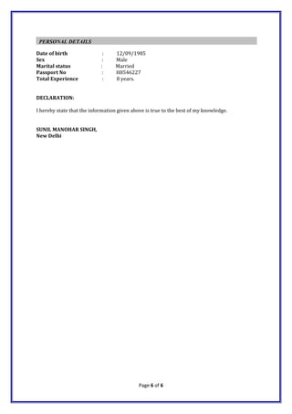 PERSONAL DETAILS
Date of birth : 12/09/1985
Sex : Male
Marital status : Married
Passport No : H8546227
Total Experience : 8 years.
DECLARATION:
I hereby state that the information given above is true to the best of my knowledge.
SUNIL MANOHAR SINGH,
New Delhi
Page 6 of 6
 
