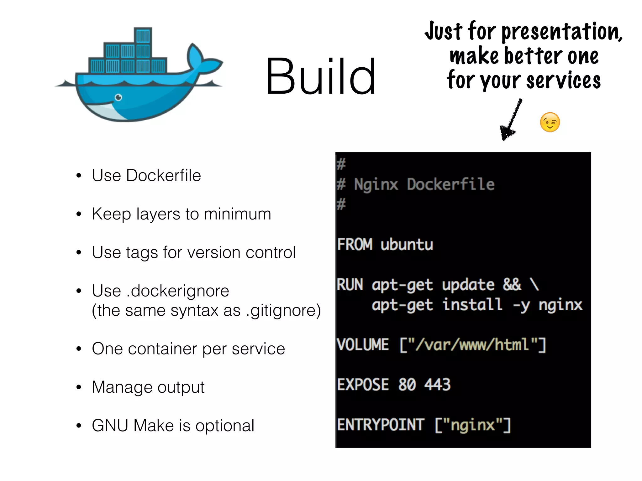 Build
• Use Dockerﬁle
• Keep layers to minimum
• Use tags for version control
• Use .dockerignore 
(the same syntax as .gitignore)
• One container per service
• Manage output
• GNU Make is optional
Just for presentation,  
make better one 
for your services
😉
 