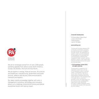 DSP2099-1
Corporate headquarters
123 Buckingham Palace Road
London SW1W 9SR
United Kingdom
+44 20 7730 9000
paconsulting.com
This document has been prepared by PA
on the basis of information supplied by
the client and that which is available in
the public domain. No representation or
warranty is given as to the achievement
or reasonableness of future projections
or the assumptions underlying them,
management targets, valuation, opinions,
prospects or returns, if any. Except where
otherwise indicated, the document speaks
as at the date hereof.
© PA Knowledge Limited 2015.
All rights reserved.
This document is confidential to the
organisation named herein and may
not be reproduced, stored in a retrieval
system, or transmitted in any form or
by any means, electronic, mechanical,
photocopying or otherwise without the
written permission of PA Consulting Group.
In the event that you receive this
document in error, you should return it to
PA Consulting Group, 123 Buckingham
Palace Road, London SW1W 9SR.
PA accepts no liability whatsoever should
an unauthorised recipient of this document
act on its contents.
We are an employee-owned firm of over 2,500 people,
operating globally from offices across North America,
Europe, the Nordics, the Gulf and Asia Pacific.
We are experts in energy, financial services, life sciences
and healthcare, manufacturing, government and public
services, defence and security, telecommunications,
transport and logistics.
Our deep industry knowledge together with skills in
management consulting, technology and innovation
allows us to challenge conventional thinking and deliver
exceptional results with lasting impact.
 