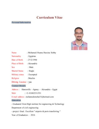 Curriculum Vitae
Personal Information
Name : Mohamed Osama Hussine Sobhy
Nationality : Egyptian
Date of Birth : 27/2/1990
Place of Birth : Alexandria
Sex : Male
Marital Status : Single
Military status : Exempted
Religion :Muslim
Driving License : yas
Contact Details
Address : Hanouville - Agamy - Alexandria - Egypt
Mob : +2- 01002531591
E-mail address : mohamedsmoha15@hotmail.com
Education
- Graduated from High institute for engineering & Technology
Department of civil engineering
- project Grad : Excellent " airports & ports transferring "
Year of Graduation : 2016
 