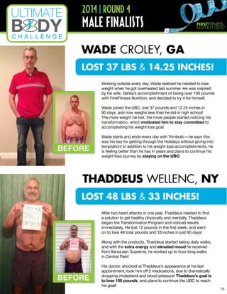 BEFORE
BEFORE
2014 | ROUND 4
MALE FINALISTS
Working outside every day, Wade realized he needed to lose
weight when he got overheated last summer. He was inspired
by his wife, Dehlia’s accomplishment of losing over 100 pounds
with FirstFitness Nutrition, and decided to try it for himself.
Wade joined the UBC, lost 37 pounds and 12.25 inches in
90 days, and now weighs less than he did in high school!
The more weight he lost, the more people started noticing his
transformation, which motivated him to stay committed to
accomplishing his weight loss goal.
Wade starts and ends every day with Trimbolic—he says this
was his key for getting through the Holidays without giving into
temptation! In addition to his weight loss accomplishments, he
is feeling better than he has in years and plans to continue his
weight loss journey by staying on the UBC!
After two heart attacks in one year, Thaddeus needed to find
a solution to get healthy physically and mentally. Thaddeus
began the Transformation Program and noticed results
immediately. He lost 12 pounds in the first week, and went
on to lose 48 total pounds and 33 inches in just 90 days!
Along with the products, Thaddeus started taking daily walks,
and with the extra energy and elevated mood he received
from XanoLean Supreme, he worked up to hour-long walks
in Central Park!
His doctor, shocked at Thaddeus’s appearance at his last
appointment, took him off 2 medications, due to dramatically
dropping cholesterol and blood pressure! Thaddeus’s goal is
to lose 100 pounds, and plans to continue the UBC to reach
his goal!
WADE CROLEY, GA
THADDEUS WELLENC, NY
LOST 48 LBS & 33 INCHES!
LOST 37 LBS & 14.25 INCHES!
15
 