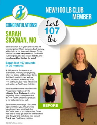 NEW!100lbclub			
			 MemBer
SARAH
SICKMAN, MO
Sarah Sickman is 37 years old, has had 20
knee surgeries, 2 heart surgeries, back surgery,
a blood clot in her lung, and diabetes. Today,
she has lost over 100 pounds on FirstFitness
Nutrition products, is no longer diabetic, and
has changed her lifestyle for good!
Sarah lost 107 pounds
in 20 months!
At 298 pounds, Sarah was at an
all-time low, mentally and physically,
when her doctor told her sister, Carrie,
that Sarah needed to get serious
about her health. In February 2013,
FFN Distributor, Syd Fees, introduced
both sisters to FirstFitness Nutrition.
Sarah started with the Transformation
Program and has been on the
Ultimate Body Challenge from the
beginning, incorporating several of
the FFN Health & Wellness products
to her daily regimen as well.
Sarah’s doctor now says, “Two years
ago when I saw you, I never would
have thought you would look like
this!” After years of not being active, Sarah
was able to finally get back out on the softball
field this year and feels like a new person!
Thank you, FirstFitness Nutrition!
Lost
107
lbs
CONGRATULATIONS!
©2015 | FirstFitness Nutrition 9
BEFORE
 