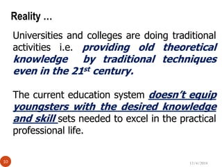 12/4/201410
Reality …
Universities and colleges are doing traditional
activities i.e. providing old theoretical
knowledge by traditional techniques
even in the 21st century.
The current education system doesn’t equip
youngsters with the desired knowledge
and skill sets needed to excel in the practical
professional life.
 
