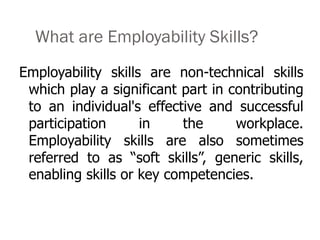 Employability skills are non-technical skills
which play a significant part in contributing
to an individual's effective and successful
participation in the workplace.
Employability skills are also sometimes
referred to as “soft skills”, generic skills,
enabling skills or key competencies.
What are Employability Skills?
 