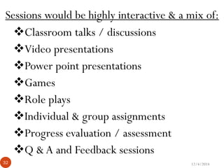 12/4/201432
Sessions would be highly interactive & a mix of:
Classroom talks / discussions
Video presentations
Power point presentations
Games
Role plays
Individual & group assignments
Progress evaluation / assessment
Q & A and Feedback sessions
 