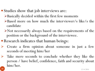 12/4/201436
60 Seconds?????? 
Studies show that job interviews are:
Basically decided within the first few moments
Based more on how much the interviewer/s like/s the
candidate
Not necessarily always based on the requirements of the
position or the background of the interviewee.
Research indicates that human beings:
 Create a firm opinion about someone in just a few
seconds of meeting him/her
 Take mere seconds to conclude whether they like the
person / have belief, confidence, faith and security about
him/her.
 