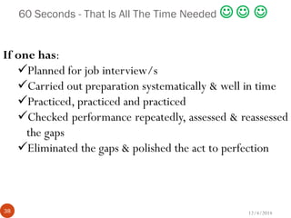 12/4/201438
60 Seconds - That Is All The Time Needed   
If one has:
Planned for job interview/s
Carried out preparation systematically & well in time
Practiced, practiced and practiced
Checked performance repeatedly, assessed & reassessed
the gaps
Eliminated the gaps & polished the act to perfection
 
