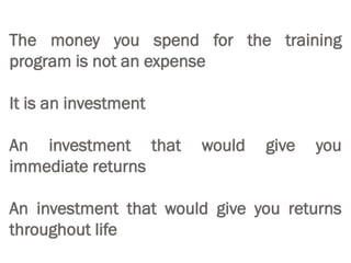 The money you spend for the training
program is not an expense
It is an investment
An investment that would give you
immediate returns
An investment that would give you returns
throughout life
 